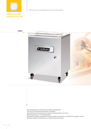 131130
Влагозащищенная электронная панель управления
Полностью автоматический цикл упаковки
Автоматическое включение от магнитоуправляемого контакта
Микропроцессор с 10 программами
Вакуумная камера выполнена по бесшовной технологии, что облегчает процесс чистки
Крышка камеры закреплена на газовых амортизаторах
AVM660F
Оборудование для
упаковки и Sous Vide
Напольные вакуумные упаковщики
 