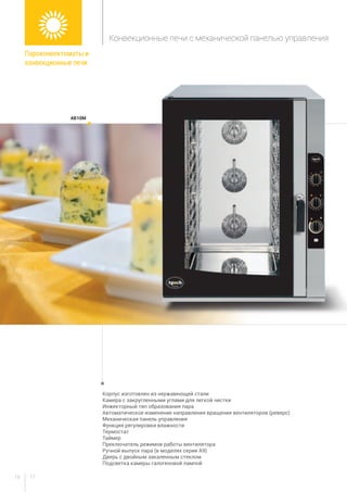 1716
Корпус изготовлен из нержавеющей стали
Камера с закругленными углами для легкой чистки
Инжекторный тип образования пара
Автоматическое изменение направления вращения вентиляторов (реверс)
Механическая панель управления
Функция регулировки влажности
Термостат
Таймер
Преключатель режимов работы вентилятора
Ручной выпуск пара (в моделях серии А9)
Дверь с двойным закаленным стеклом
Подсветка камеры галогеновой лампой
aB10m
Пароконвектоматы и
конвекционные печи
Конвекционные печи с механической панелью управления
 