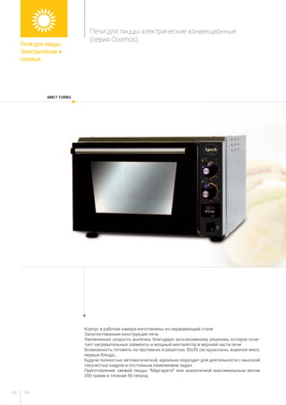 6968
AMC1 TURBO
Печи для пиццы
Электрические и
газовые
Печи для пиццы электрические конвекционные
(серия Cosmos)
Корпус и рабочая камера изготовлены из нержавеющей стали
Запатентованная конструкция печи
Увеличенная скорость выпечки, благодаря эксклюзивному решению, которое соче-
тает нагревательные элементы и мощный вентилятор в верхней части печи
Возможность готовить на противнях и решетках 30х35 см круассаны, жареное мясо,
первые блюда…
Будучи полностью автоматической, идеально подходит для деятельности с высокой
текучестью кадров и постояным изменением задач
Приготовление свежей пиццы “Маргарита” или аналогичной максимальным весом
200 грамм в течение 90 секунд
 