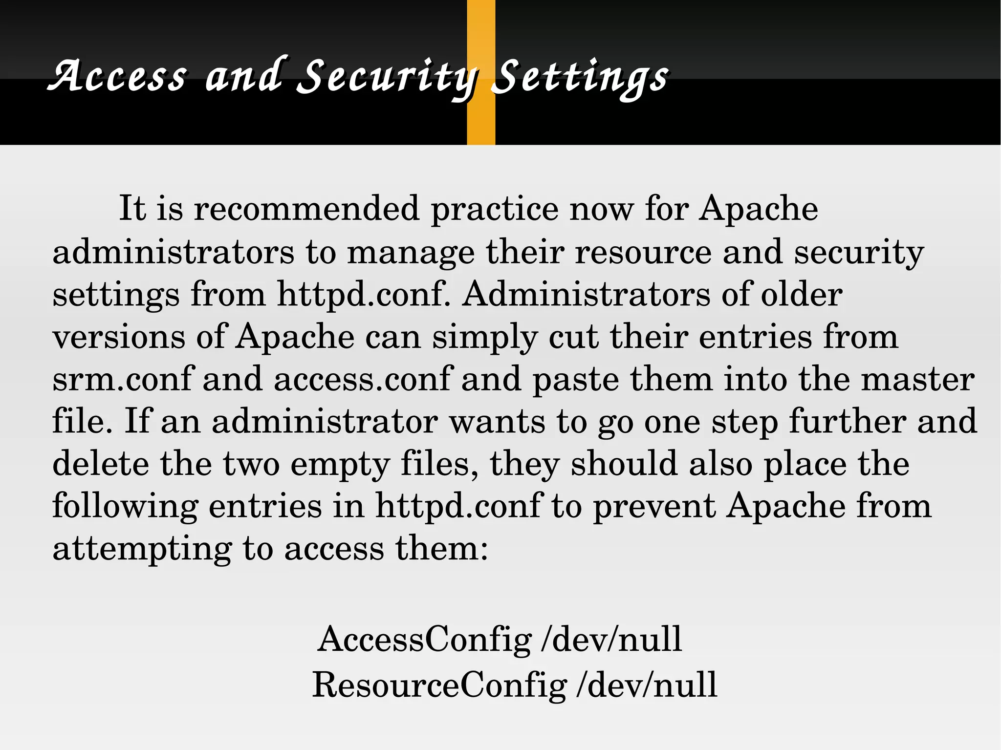 Access and Security Settings It is recommended practice now for Apache administrators to manage their resource and security settings from httpd.conf. Administrators of older versions of Apache can simply cut their entries from srm.conf and access.conf and paste them into the master file. If an administrator wants to go one step further and delete the two empty files, they should also place the following entries in httpd.conf to prevent Apache from attempting to access them: AccessConfig /dev/null ResourceConfig /dev/null  