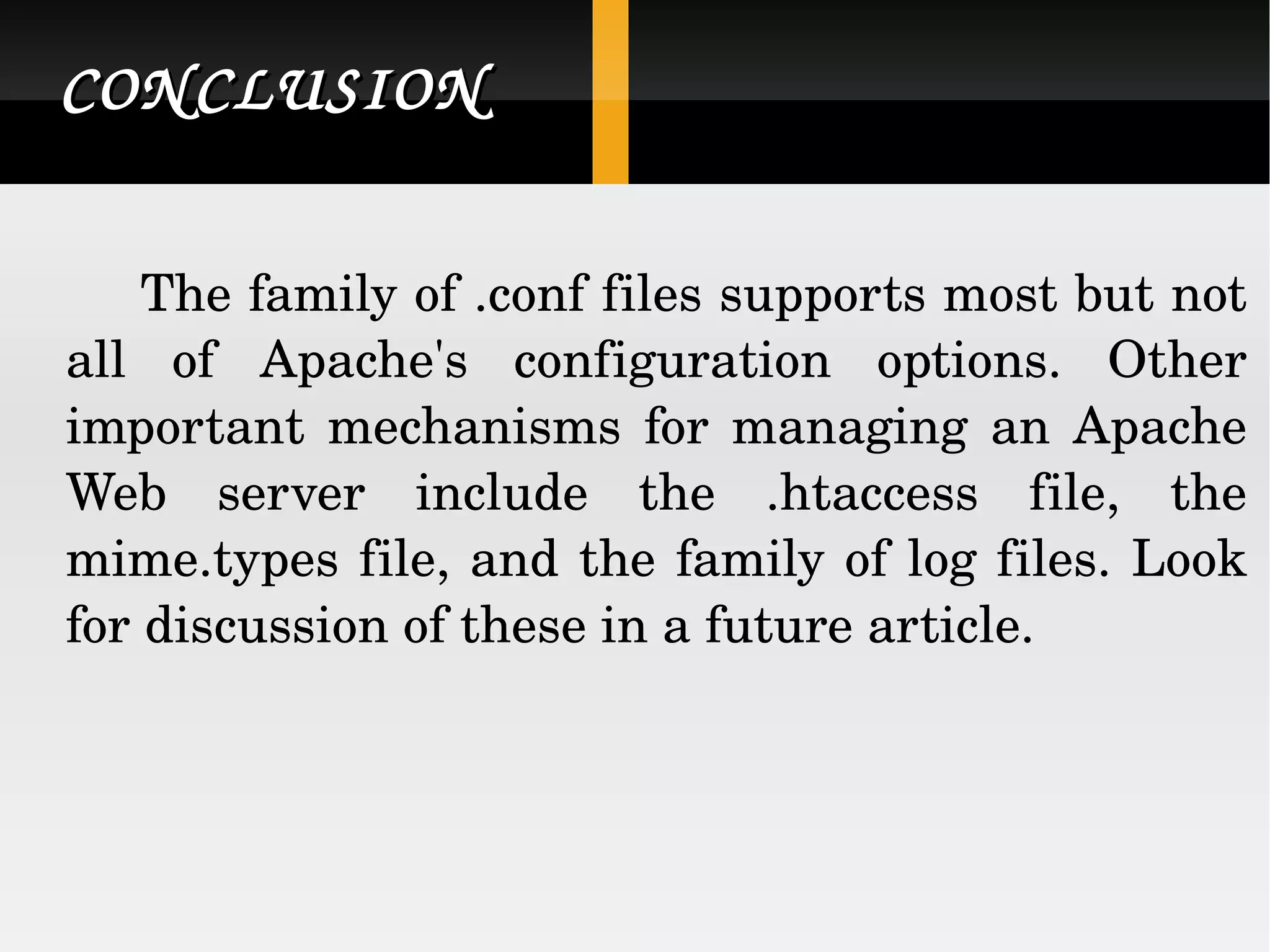 CONCLUSION The family of .conf files supports most but not all of Apache's configuration options. Other important mechanisms for managing an Apache Web server include the .htaccess file, the mime.types file, and the family of log files. Look for discussion of these in a future article.  