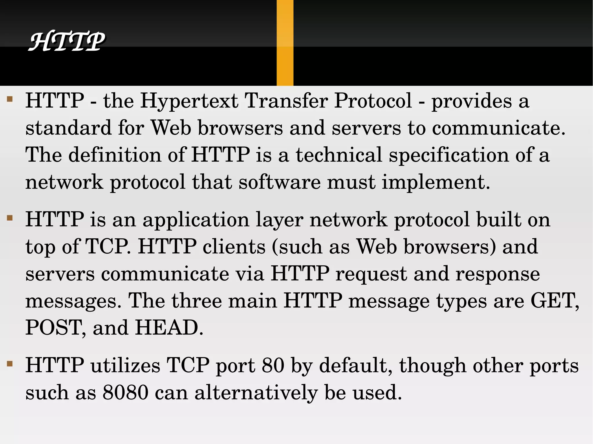 HTTP HTTP - the Hypertext Transfer Protocol - provides a standard for Web browsers and servers to communicate. The definition of HTTP is a technical specification of a network protocol that software must implement. HTTP is an application layer network protocol built on top of TCP. HTTP clients (such as Web browsers) and servers communicate via HTTP request and response messages. The three main HTTP message types are GET, POST, and HEAD. HTTP utilizes TCP port 80 by default, though other ports such as 8080 can alternatively be used.  
