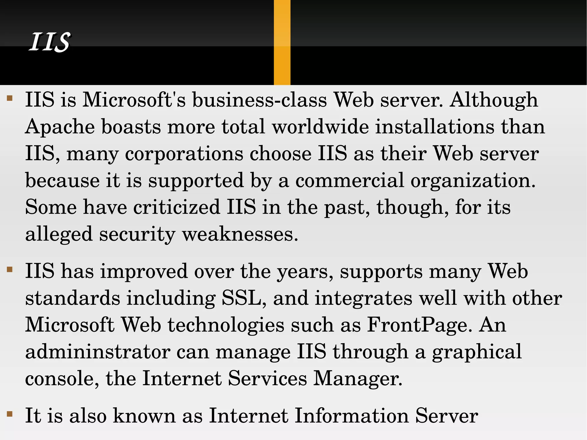 IIS IIS is Microsoft's business-class Web server. Although Apache boasts more total worldwide installations than IIS, many corporations choose IIS as their Web server because it is supported by a commercial organization. Some have criticized IIS in the past, though, for its alleged security weaknesses. IIS has improved over the years, supports many Web standards including SSL, and integrates well with other Microsoft Web technologies such as FrontPage. An admininstrator can manage IIS through a graphical console, the Internet Services Manager. It is also known as Internet Information Server  