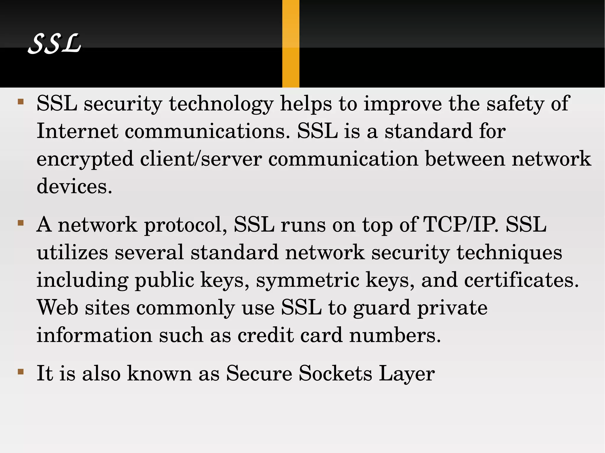 SSL SSL security technology helps to improve the safety of Internet communications. SSL is a standard for encrypted client/server communication between network devices. A network protocol, SSL runs on top of TCP/IP. SSL utilizes several standard network security techniques including public keys, symmetric keys, and certificates. Web sites commonly use SSL to guard private information such as credit card numbers. It is also known as Secure Sockets Layer 