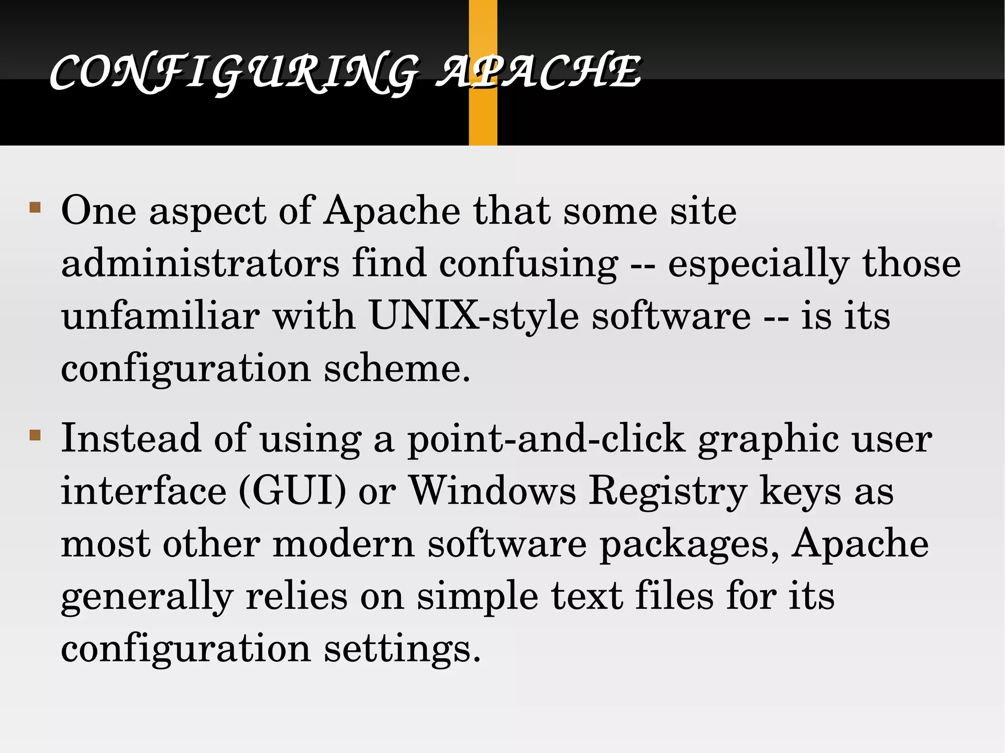 CONFIGURING APACHE One aspect of Apache that some site administrators find confusing -- especially those unfamiliar with UNIX-style software -- is its configuration scheme.  Instead of using a point-and-click graphic user interface (GUI) or Windows Registry keys as most other modern software packages, Apache generally relies on simple text files for its configuration settings.  