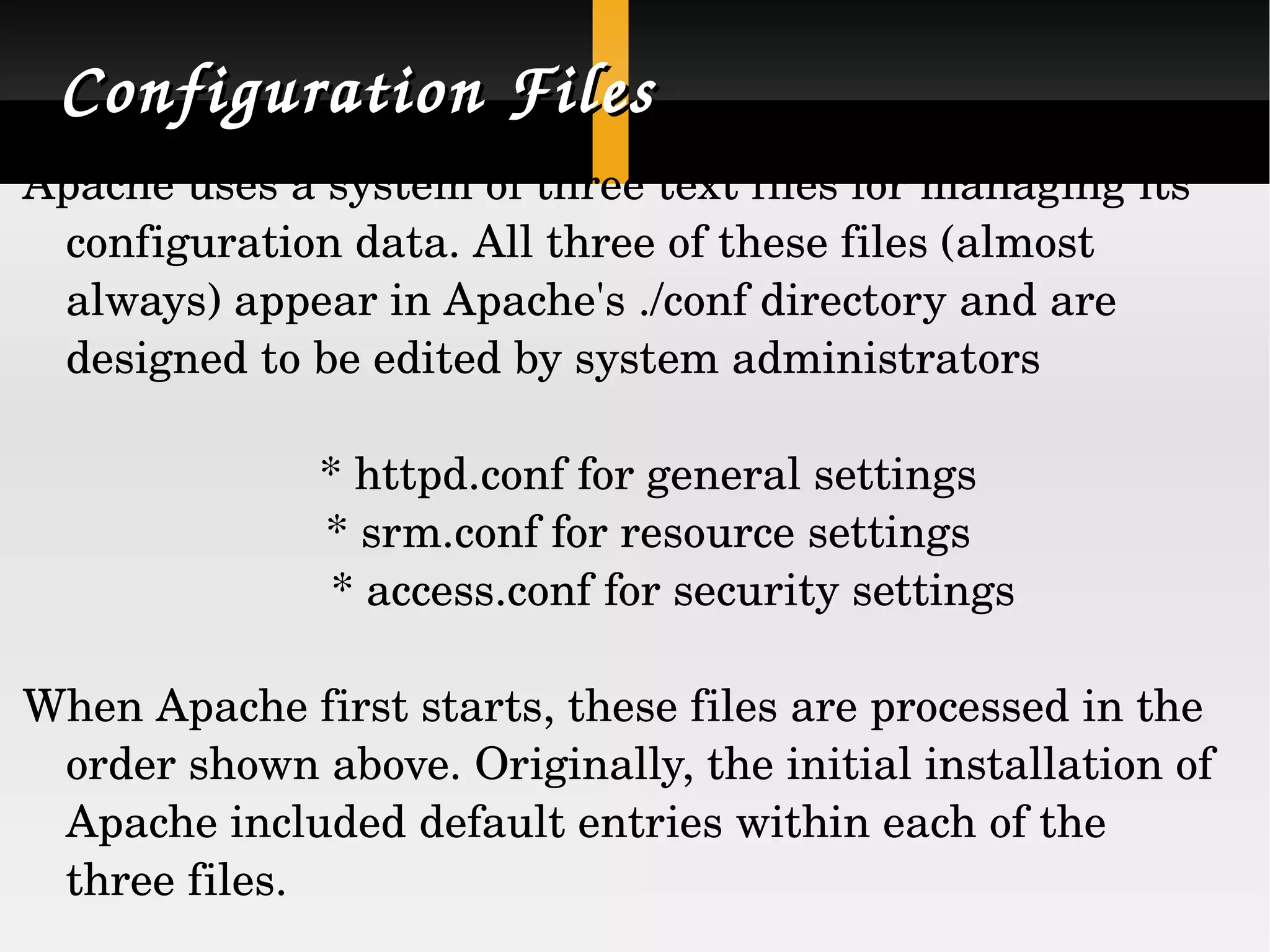 Configuration Files Apache uses a system of three text files for managing its configuration data. All three of these files (almost always) appear in Apache's ./conf directory and are designed to be edited by system administrators * httpd.conf for general settings * srm.conf for resource settings * access.conf for security settings When Apache first starts, these files are processed in the order shown above. Originally, the initial installation of Apache included default entries within each of the three files.  