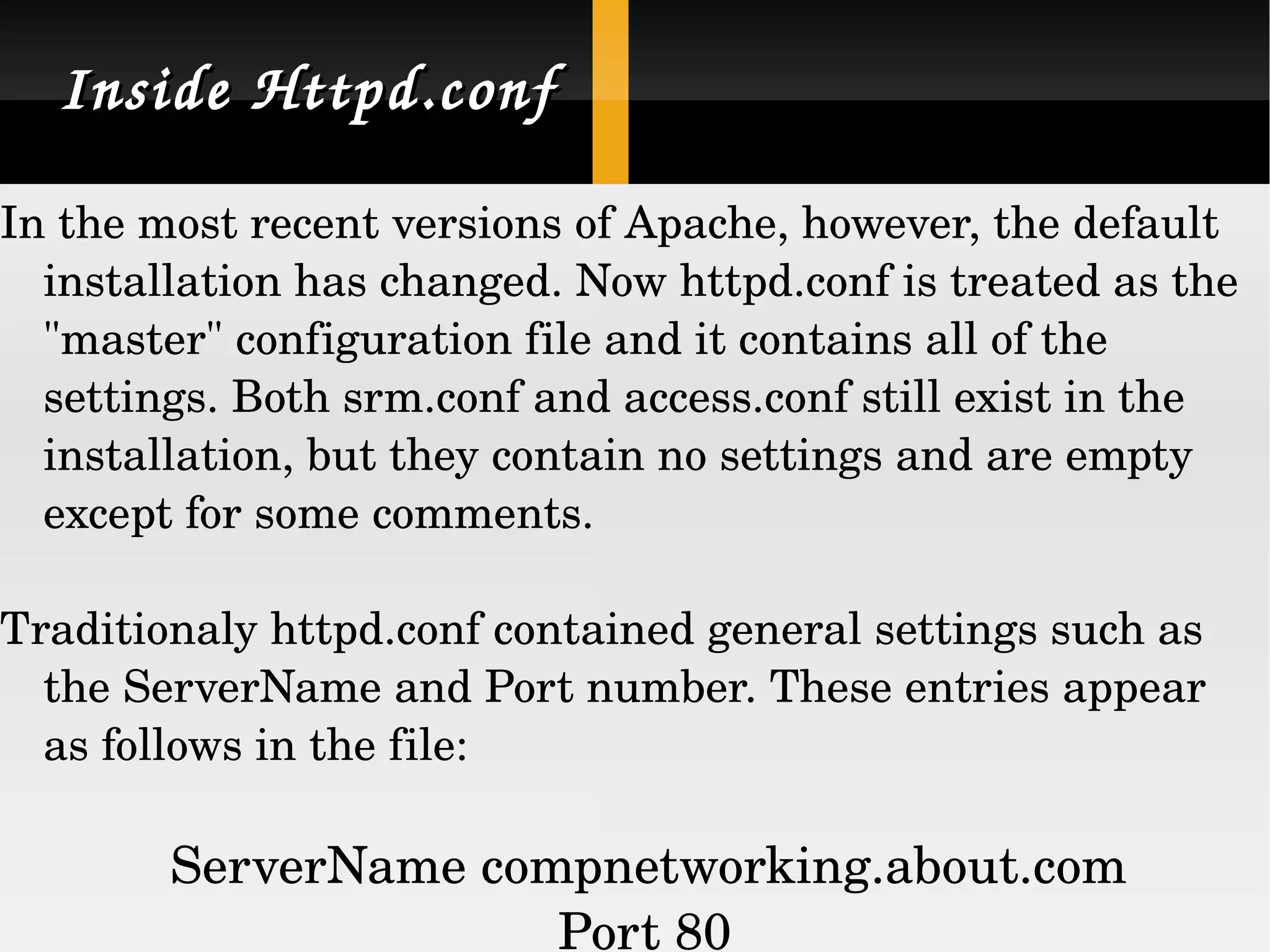 Inside Httpd.conf In the most recent versions of Apache, however, the default installation has changed. Now httpd.conf is treated as the &quot;master&quot; configuration file and it contains all of the settings. Both srm.conf and access.conf still exist in the installation, but they contain no settings and are empty except for some comments.  Traditionaly httpd.conf contained general settings such as the ServerName and Port number. These entries appear as follows in the file: ServerName compnetworking.about.com Port 80  