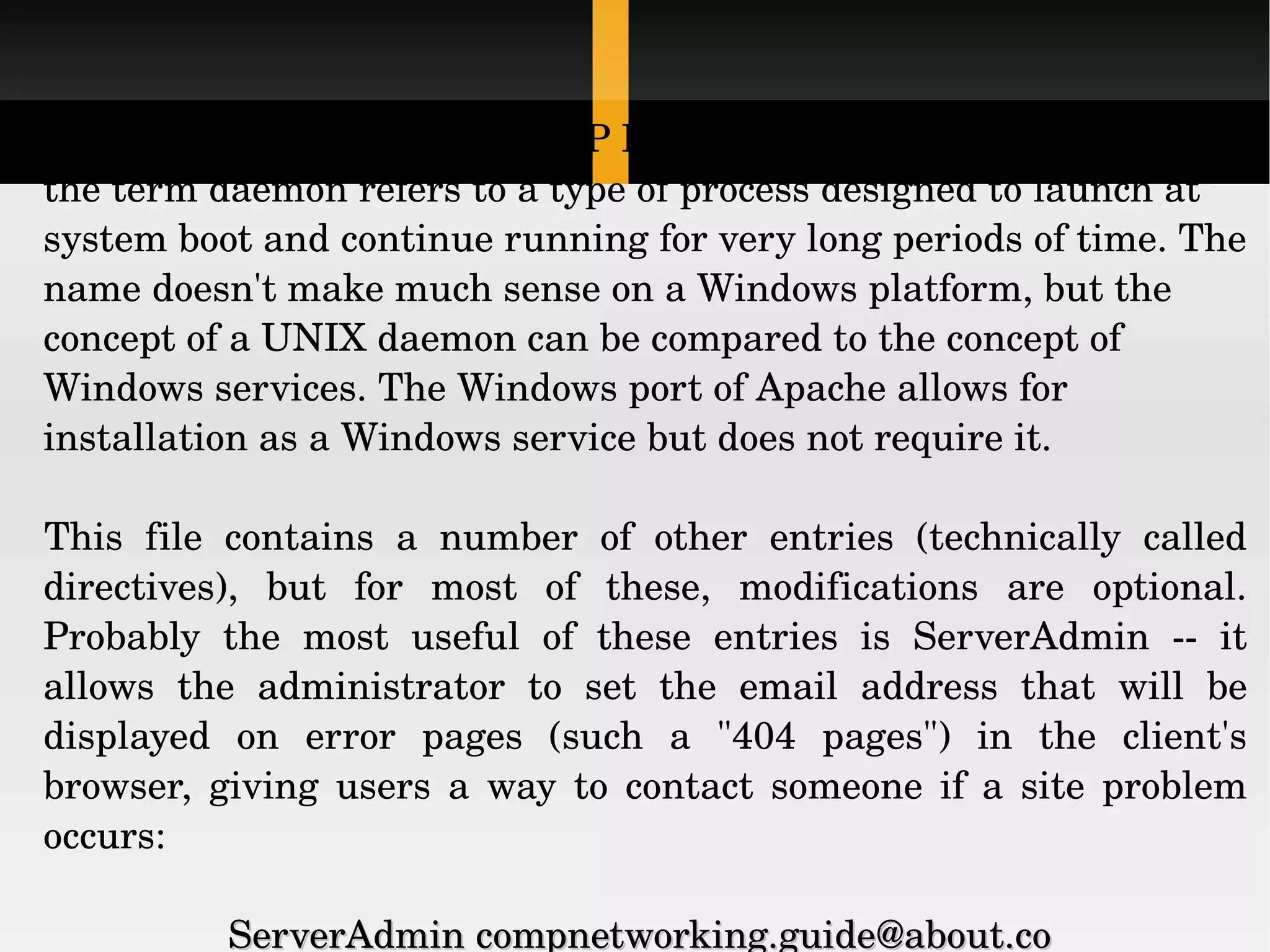 The term &quot;httpd&quot; stands for HTTP Daemon. In a UNIX environment, the term daemon refers to a type of process designed to launch at system boot and continue running for very long periods of time. The name doesn't make much sense on a Windows platform, but the concept of a UNIX daemon can be compared to the concept of Windows services. The Windows port of Apache allows for installation as a Windows service but does not require it. This file contains a number of other entries (technically called directives), but for most of these, modifications are optional. Probably the most useful of these entries is ServerAdmin -- it allows the administrator to set the email address that will be displayed on error pages (such a &quot;404 pages&quot;) in the client's browser, giving users a way to contact someone if a site problem occurs: ServerAdmin compnetworking.guide@about.co  