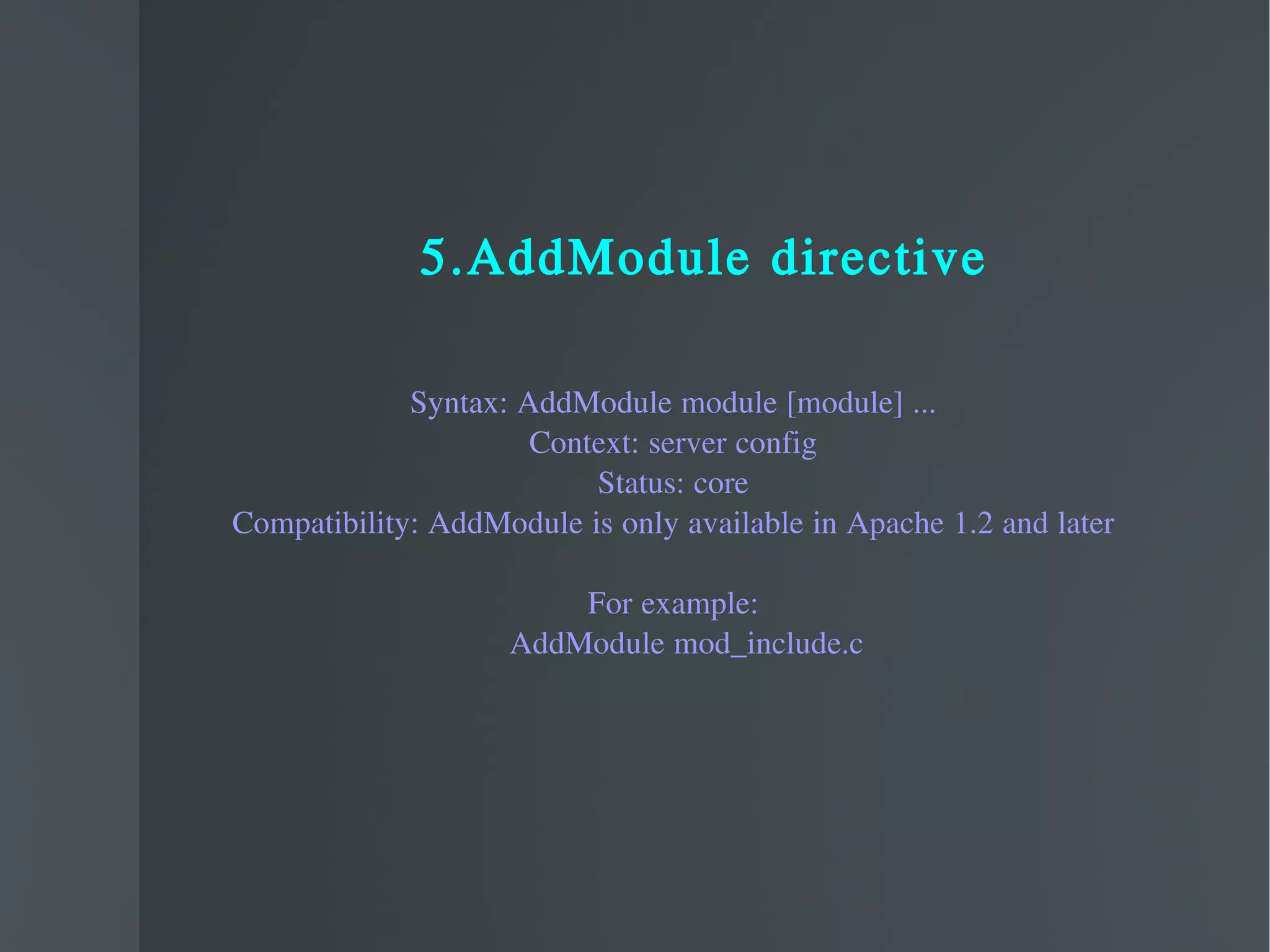 5.AddModule directive Syntax: AddModule module [module] ... Context: server config Status: core Compatibility: AddModule is only available in Apache 1.2 and later For example: AddModule mod_include.c  