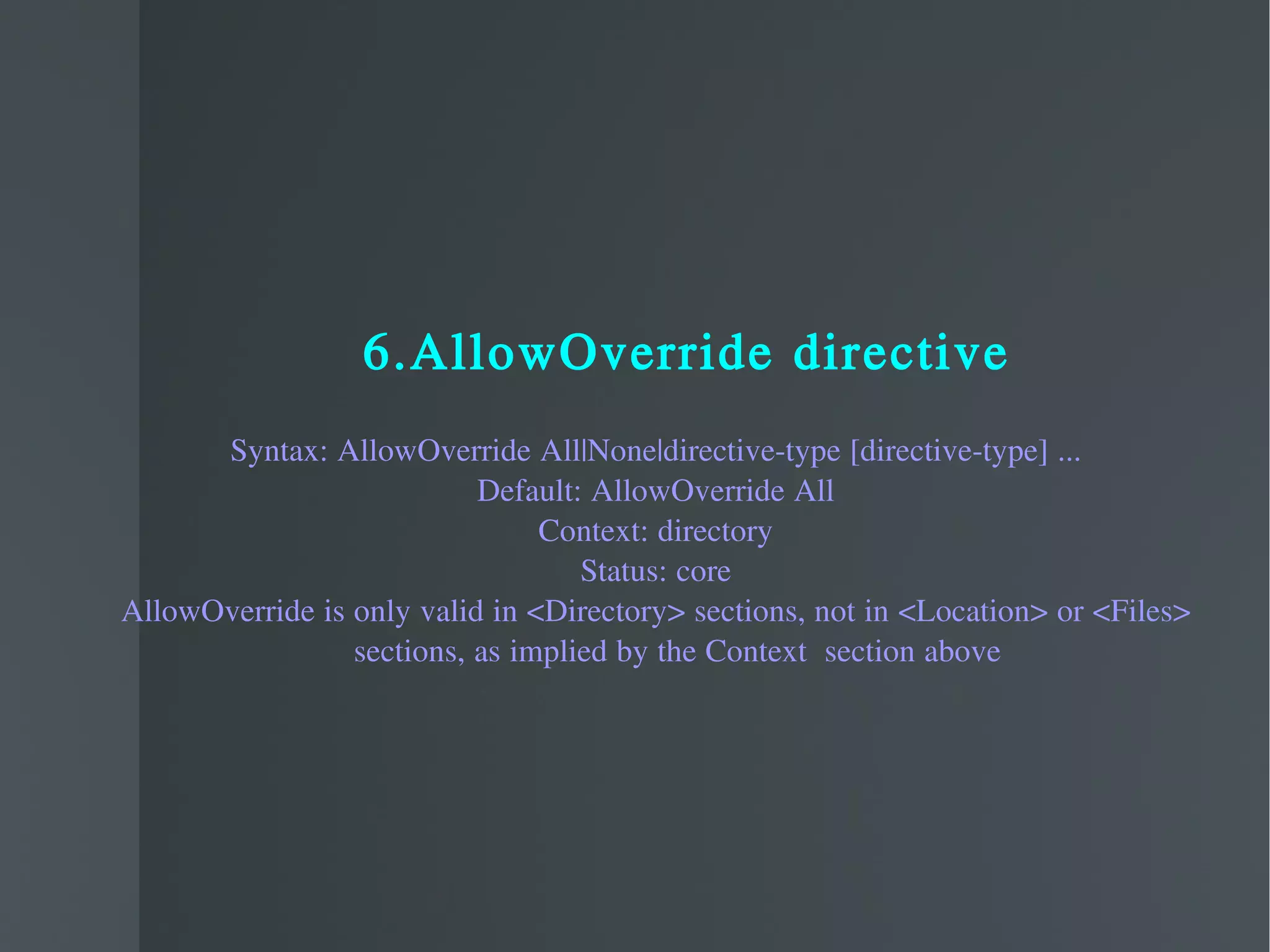 6.AllowOverride directive Syntax: AllowOverride All|None|directive-type [directive-type] ... Default: AllowOverride All Context: directory Status: core AllowOverride is only valid in <Directory> sections, not in <Location> or <Files> sections, as implied by the Context  section above 