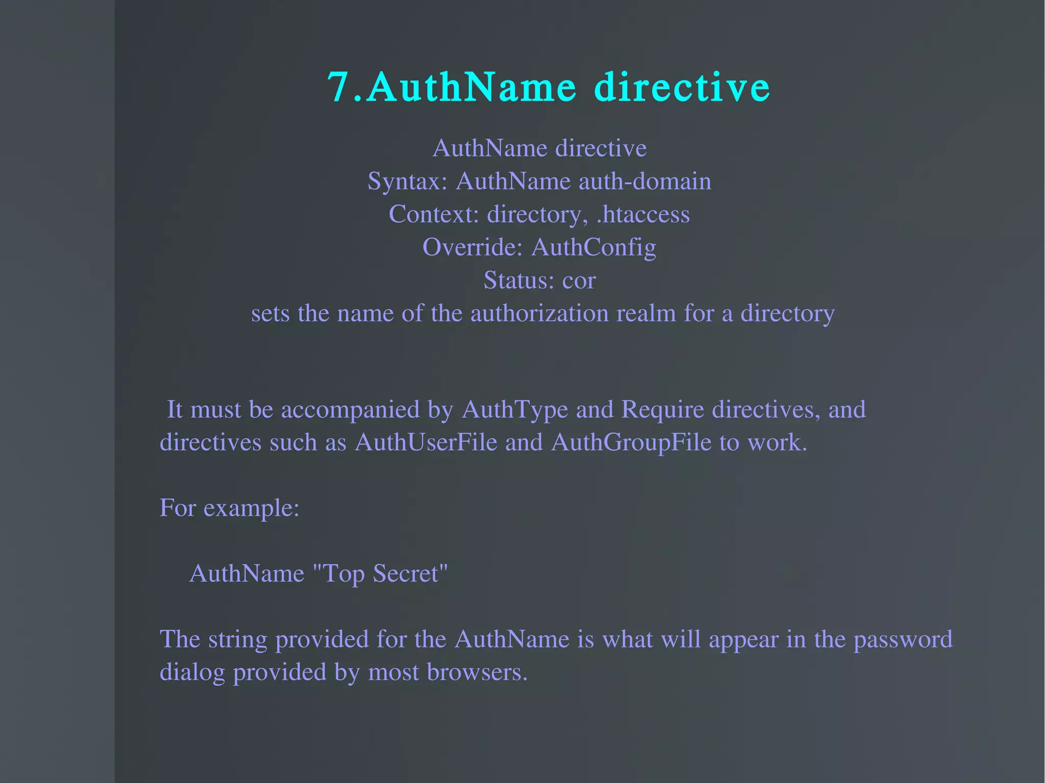 7.AuthName directive AuthName directive Syntax: AuthName auth-domain Context: directory, .htaccess Override: AuthConfig Status: cor sets the name of the authorization realm for a directory It must be accompanied by AuthType and Require directives, and  directives such as AuthUserFile and AuthGroupFile to work. For example: AuthName "Top Secret" The string provided for the AuthName is what will appear in the password  dialog provided by most browsers. 