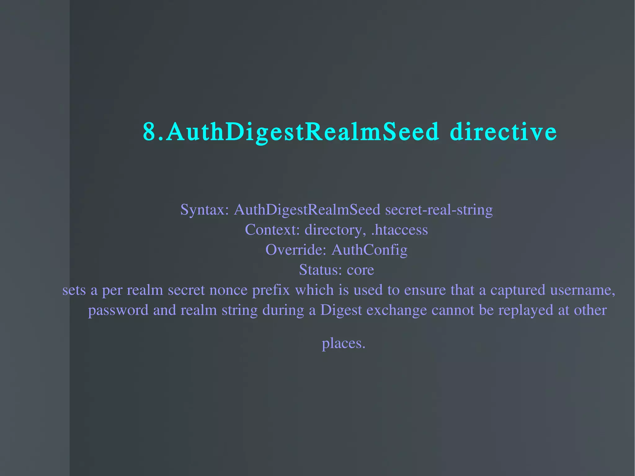 8.AuthDigestRealmSeed directive Syntax: AuthDigestRealmSeed secret-real-string Context: directory, .htaccess Override: AuthConfig Status: core sets a per realm secret nonce prefix which is used to ensure that a captured username, password and realm string during a Digest exchange cannot be replayed at other places.   