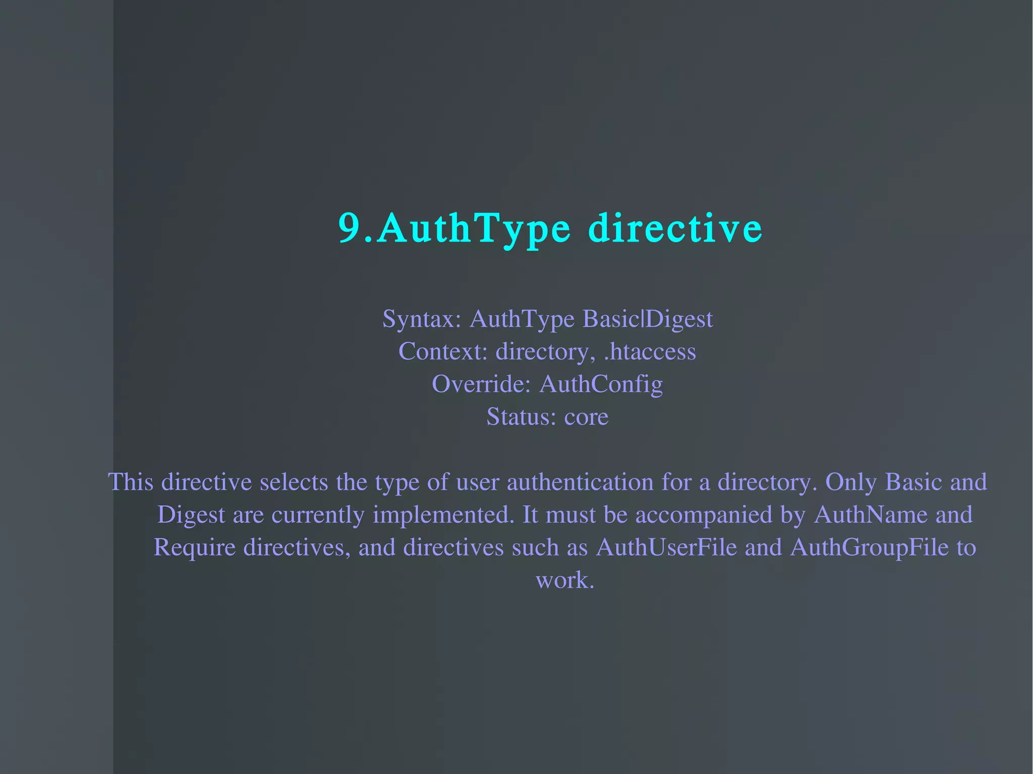 9.AuthType directive Syntax: AuthType Basic|Digest Context: directory, .htaccess Override: AuthConfig Status: core This directive selects the type of user authentication for a directory. Only Basic and Digest are currently implemented. It must be accompanied by AuthName and Require directives, and directives such as AuthUserFile and AuthGroupFile to work. 