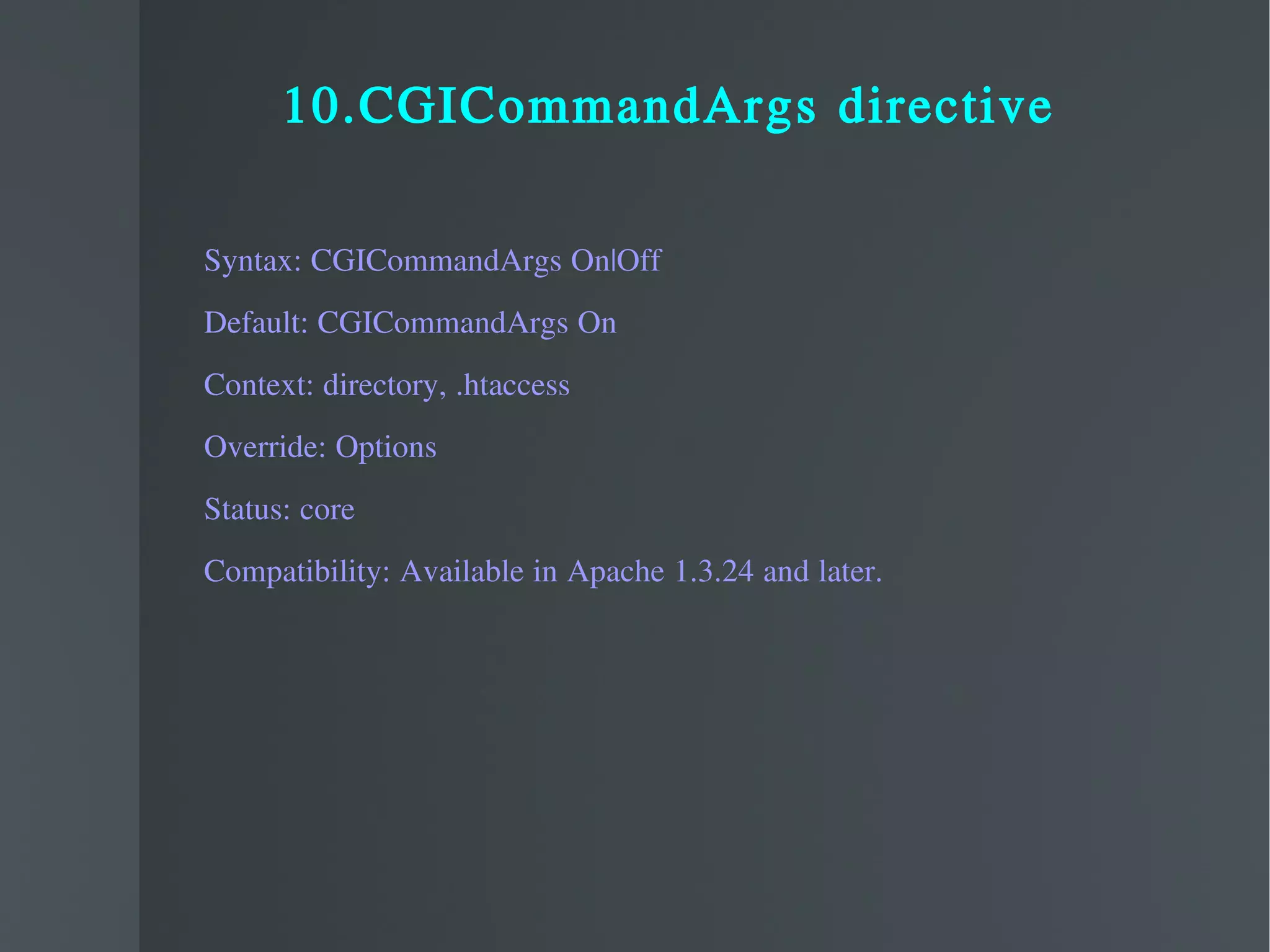 10.CGICommandArgs directive Syntax: CGICommandArgs On|Off Default: CGICommandArgs On Context: directory, .htaccess Override: Options Status: core Compatibility: Available in Apache 1.3.24 and later. 