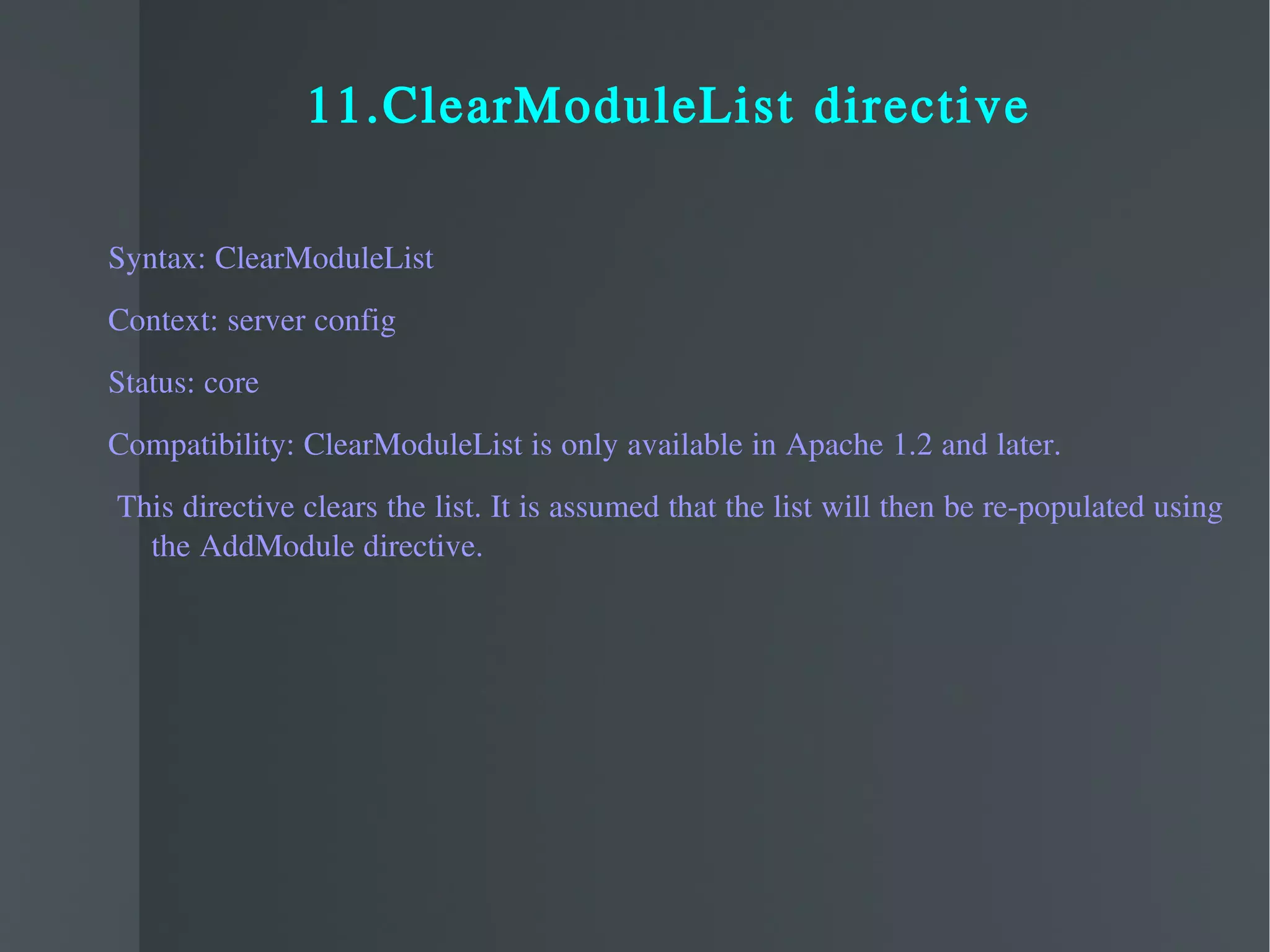 11.ClearModuleList directive Syntax: ClearModuleList Context: server config Status: core Compatibility: ClearModuleList is only available in Apache 1.2 and later. This directive clears the list. It is assumed that the list will then be re-populated using the AddModule directive. 