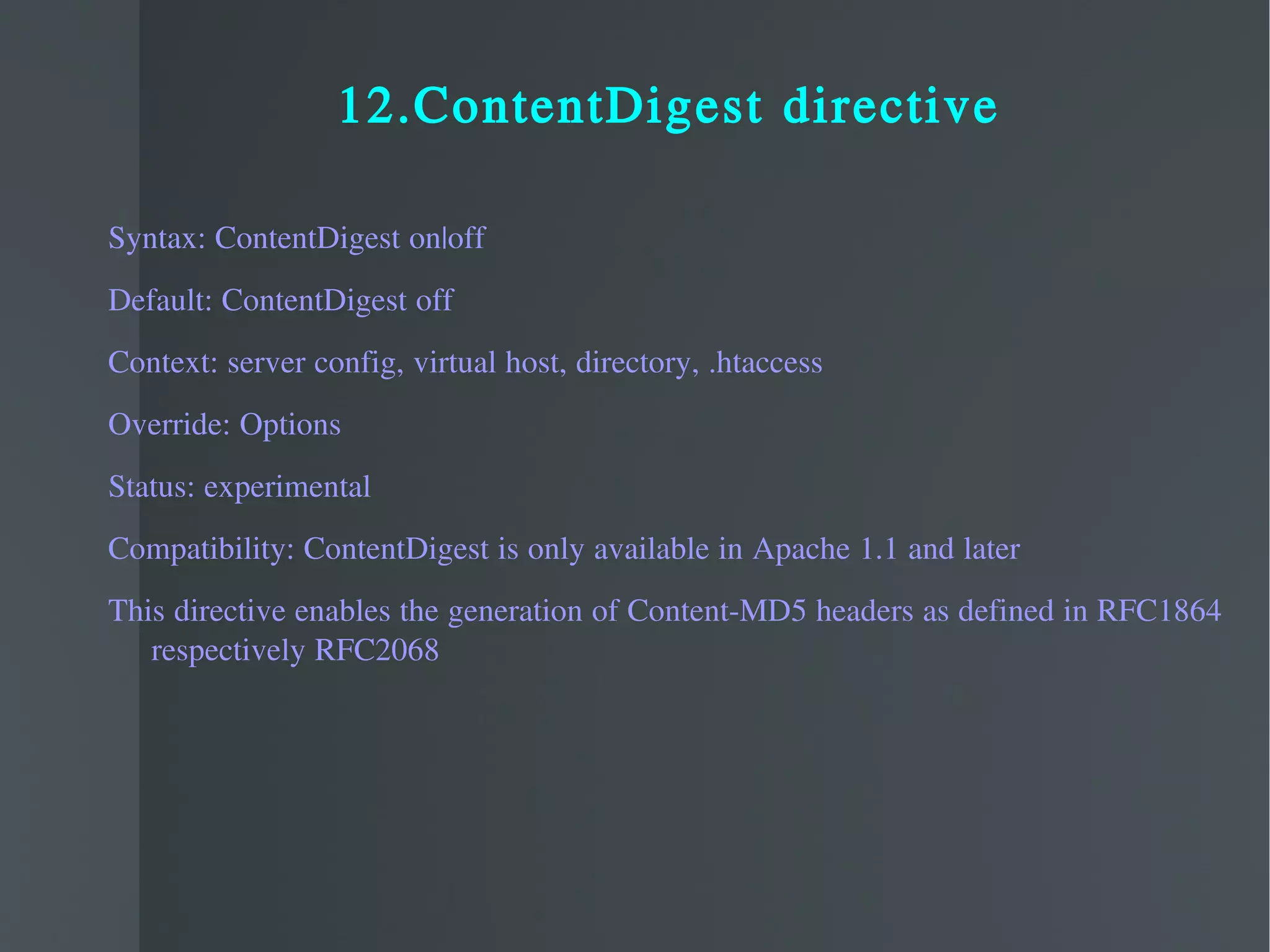 12.ContentDigest directive Syntax: ContentDigest on|off Default: ContentDigest off Context: server config, virtual host, directory, .htaccess Override: Options Status: experimental Compatibility: ContentDigest is only available in Apache 1.1 and later This directive enables the generation of Content-MD5 headers as defined in RFC1864 respectively RFC2068 