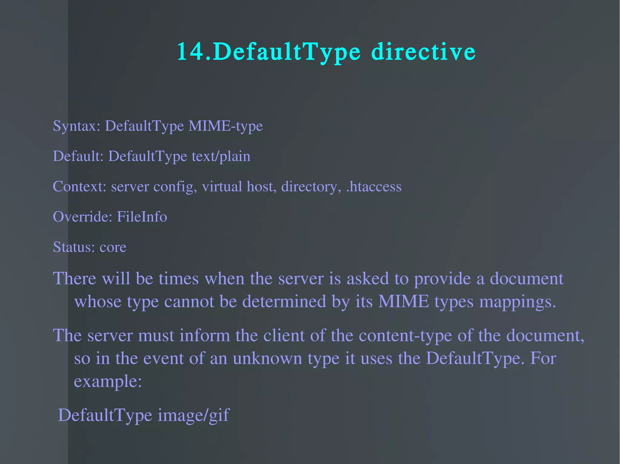 14.DefaultType directive Syntax: DefaultType MIME-type Default: DefaultType text/plain Context: server config, virtual host, directory, .htaccess Override: FileInfo Status: core There will be times when the server is asked to provide a document whose type cannot be determined by its MIME types mappings. The server must inform the client of the content-type of the document, so in the event of an unknown type it uses the DefaultType. For example: DefaultType image/gif 