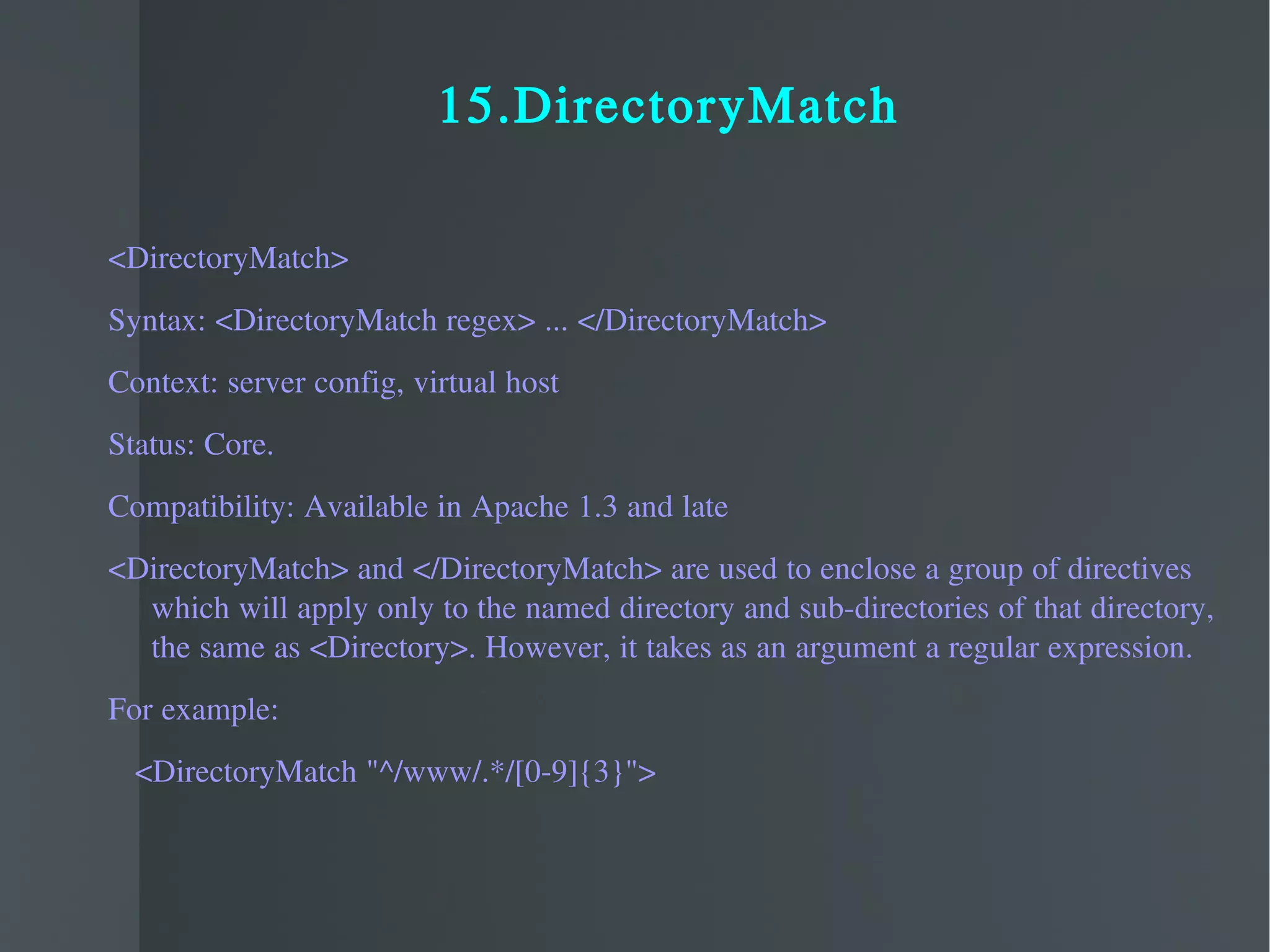 15.DirectoryMatch <DirectoryMatch> Syntax: <DirectoryMatch regex> ... </DirectoryMatch> Context: server config, virtual host Status: Core. Compatibility: Available in Apache 1.3 and late <DirectoryMatch> and </DirectoryMatch> are used to enclose a group of directives which will apply only to the named directory and sub-directories of that directory, the same as <Directory>. However, it takes as an argument a regular expression.  For example: <DirectoryMatch "^/www/.*/[0-9]{3}"> 