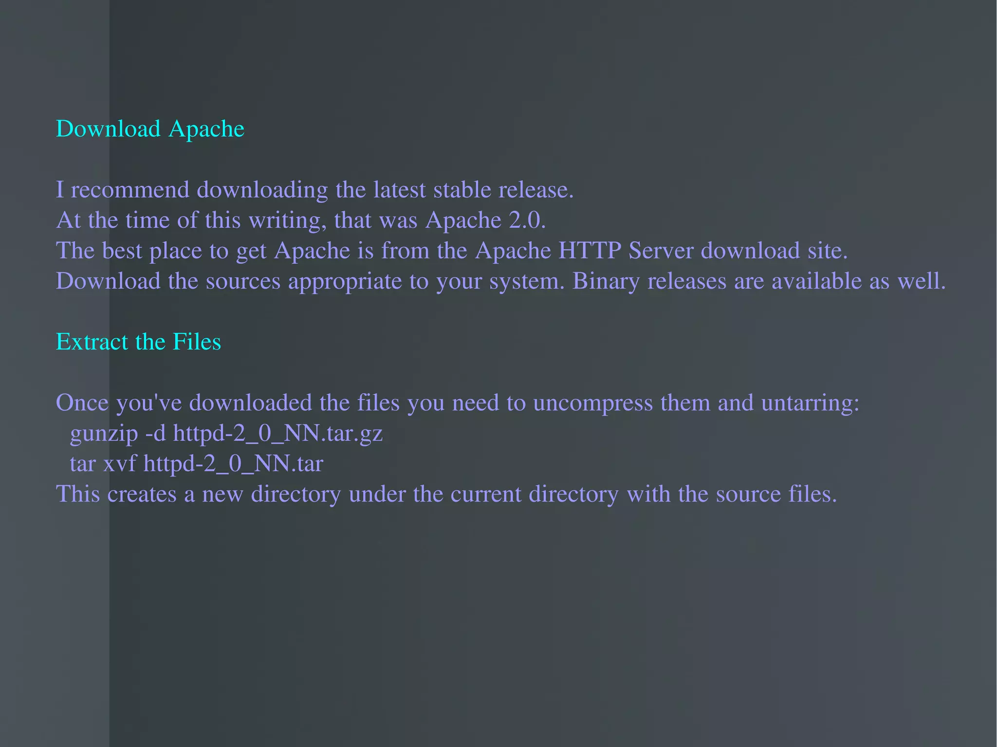 Download Apache I recommend downloading the latest stable release.  At the time of this writing, that was Apache 2.0.  The best place to get Apache is from the Apache HTTP Server download site.  Download the sources appropriate to your system. Binary releases are available as well. Extract the Files Once you've downloaded the files you need to uncompress them and untarring: gunzip -d httpd-2_0_NN.tar.gz tar xvf httpd-2_0_NN.tar This creates a new directory under the current directory with the source files.  