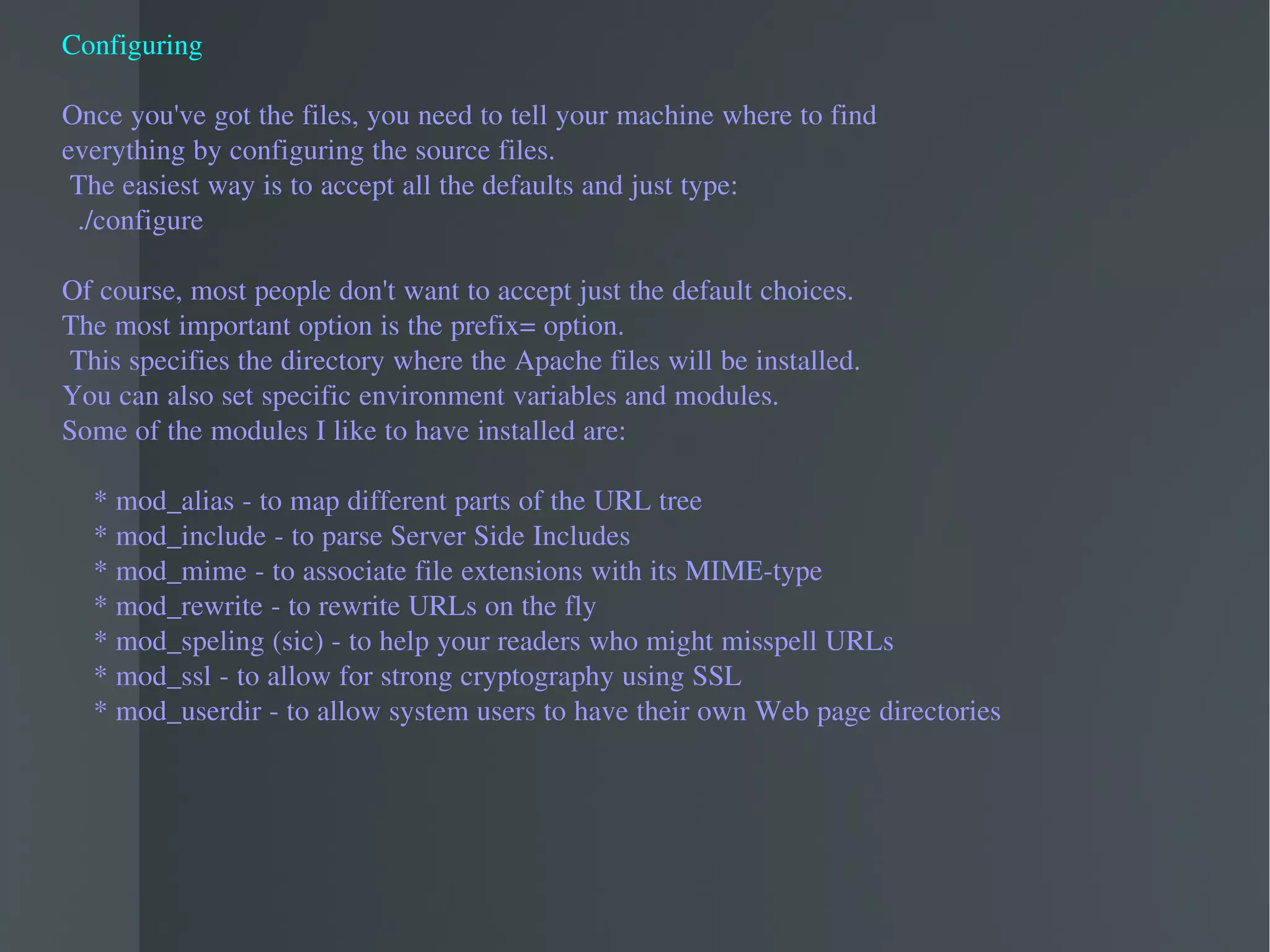 Configuring Once you've got the files, you need to tell your machine where to find  everything by configuring the source files. The easiest way is to accept all the defaults and just type: ./configure Of course, most people don't want to accept just the default choices.  The most important option is the prefix= option. This specifies the directory where the Apache files will be installed.  You can also set specific environment variables and modules.  Some of the modules I like to have installed are: * mod_alias - to map different parts of the URL tree * mod_include - to parse Server Side Includes * mod_mime - to associate file extensions with its MIME-type * mod_rewrite - to rewrite URLs on the fly * mod_speling (sic) - to help your readers who might misspell URLs * mod_ssl - to allow for strong cryptography using SSL * mod_userdir - to allow system users to have their own Web page directories 