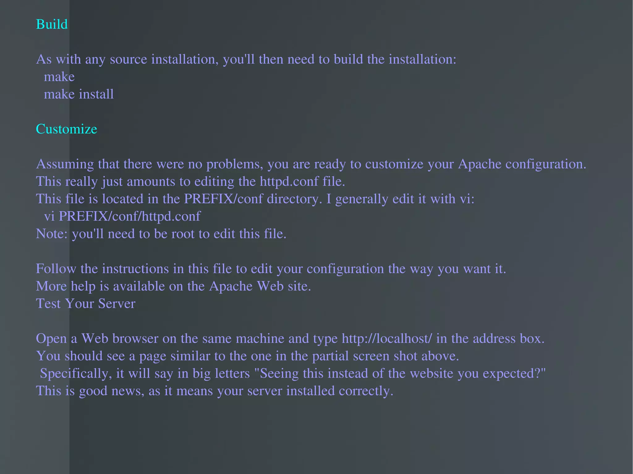 Build As with any source installation, you'll then need to build the installation: make make install Customize Assuming that there were no problems, you are ready to customize your Apache configuration.  This really just amounts to editing the httpd.conf file.  This file is located in the PREFIX/conf directory. I generally edit it with vi: vi PREFIX/conf/httpd.conf Note: you'll need to be root to edit this file. Follow the instructions in this file to edit your configuration the way you want it.  More help is available on the Apache Web site. Test Your Server Open a Web browser on the same machine and type http://localhost/ in the address box.  You should see a page similar to the one in the partial screen shot above. Specifically, it will say in big letters "Seeing this instead of the website you expected?"  This is good news, as it means your server installed correctly.  