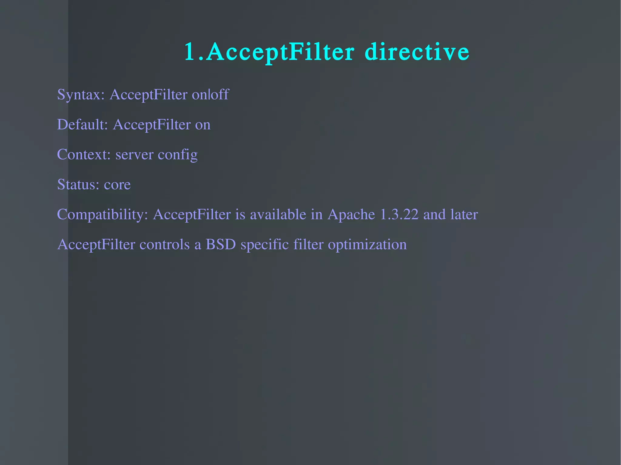 1.AcceptFilter directive Syntax: AcceptFilter on|off Default: AcceptFilter on Context: server config Status: core Compatibility: AcceptFilter is available in Apache 1.3.22 and later  AcceptFilter controls a BSD specific filter optimization 