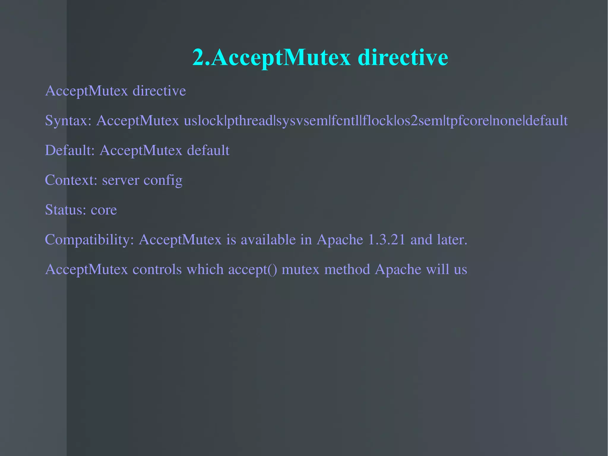 2.AcceptMutex directive AcceptMutex directive Syntax: AcceptMutex uslock|pthread|sysvsem|fcntl|flock|os2sem|tpfcore|none|default Default: AcceptMutex default Context: server config Status: core Compatibility: AcceptMutex is available in Apache 1.3.21 and later.  AcceptMutex controls which accept() mutex method Apache will us 