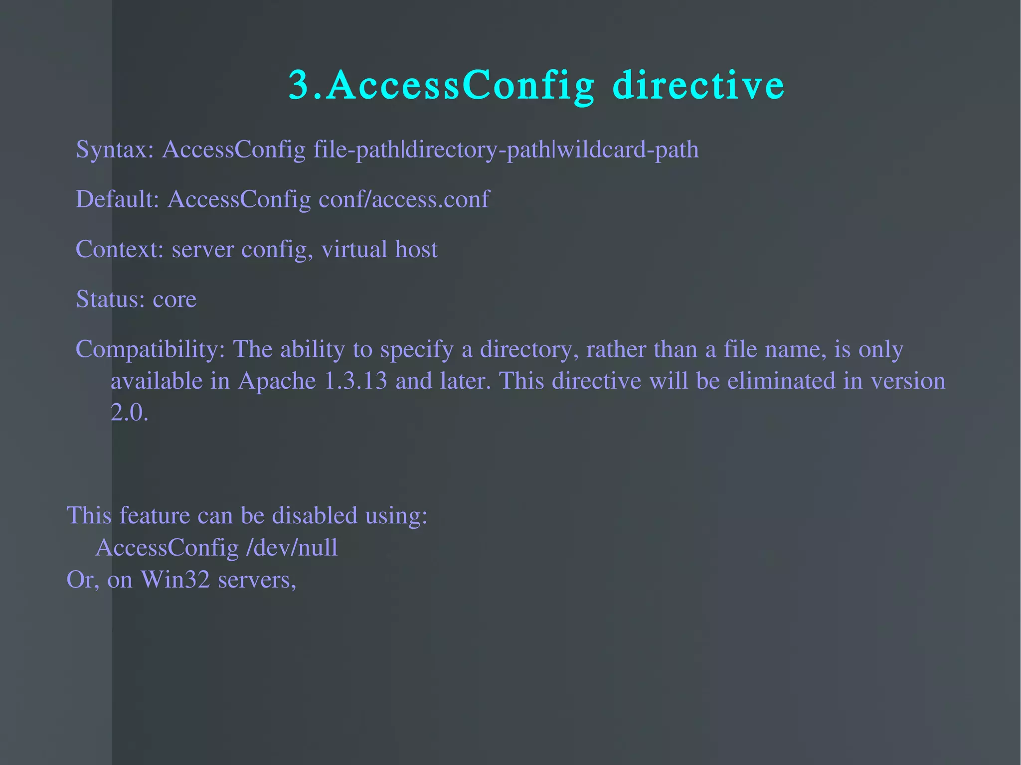 3.AccessConfig directive Syntax: AccessConfig file-path|directory-path|wildcard-path Default: AccessConfig conf/access.conf Context: server config, virtual host Status: core Compatibility: The ability to specify a directory, rather than a file name, is only available in Apache 1.3.13 and later. This directive will be eliminated in version 2.0.  This feature can be disabled using: AccessConfig /dev/null  Or, on Win32 servers, 