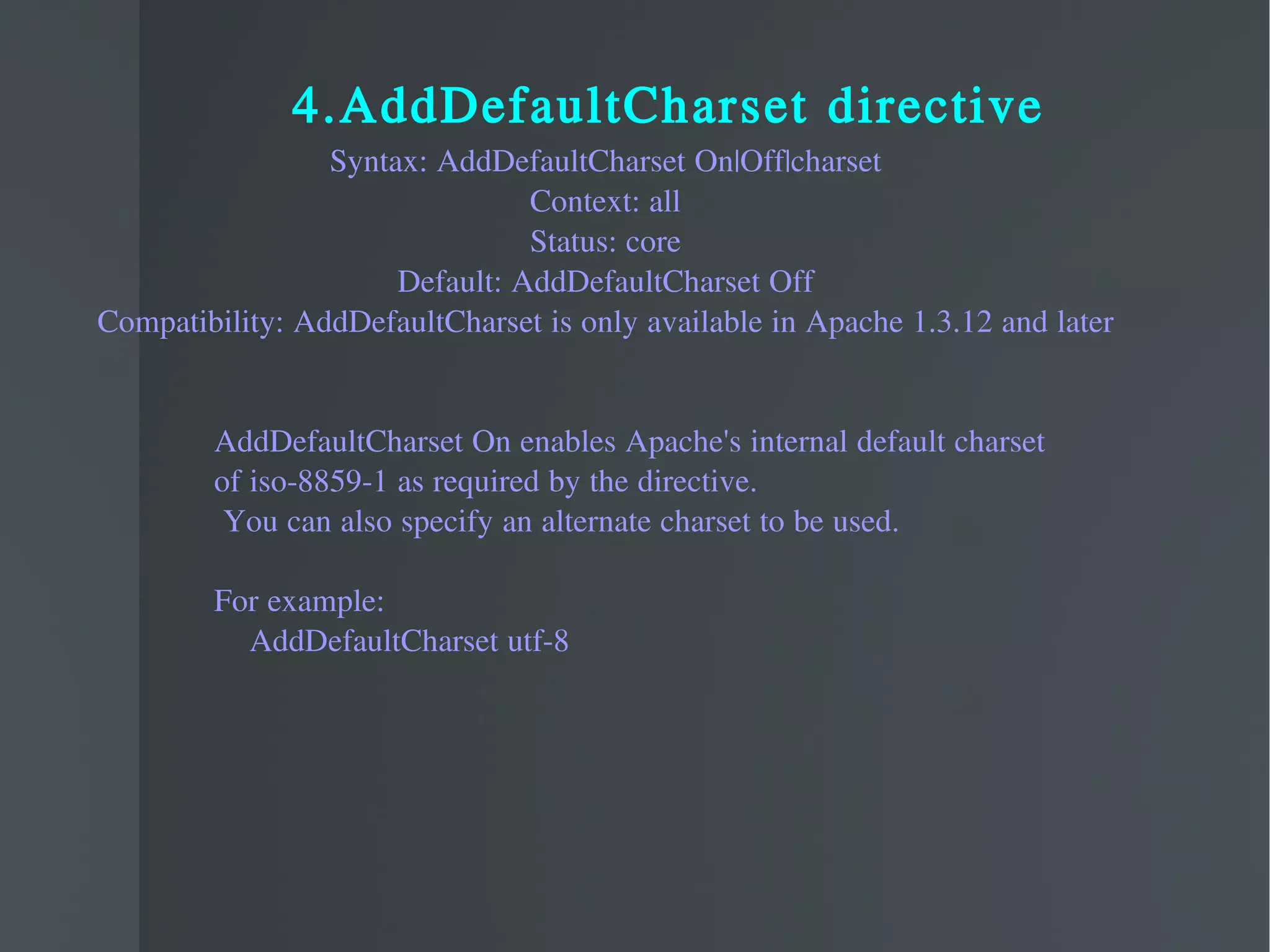 4.AddDefaultCharset directive Syntax: AddDefaultCharset On|Off|charset Context: all Status: core Default: AddDefaultCharset Off Compatibility: AddDefaultCharset is only available in Apache 1.3.12 and later AddDefaultCharset On enables Apache's internal default charset  of iso-8859-1 as required by the directive. You can also specify an alternate charset to be used. For example: AddDefaultCharset utf-8  