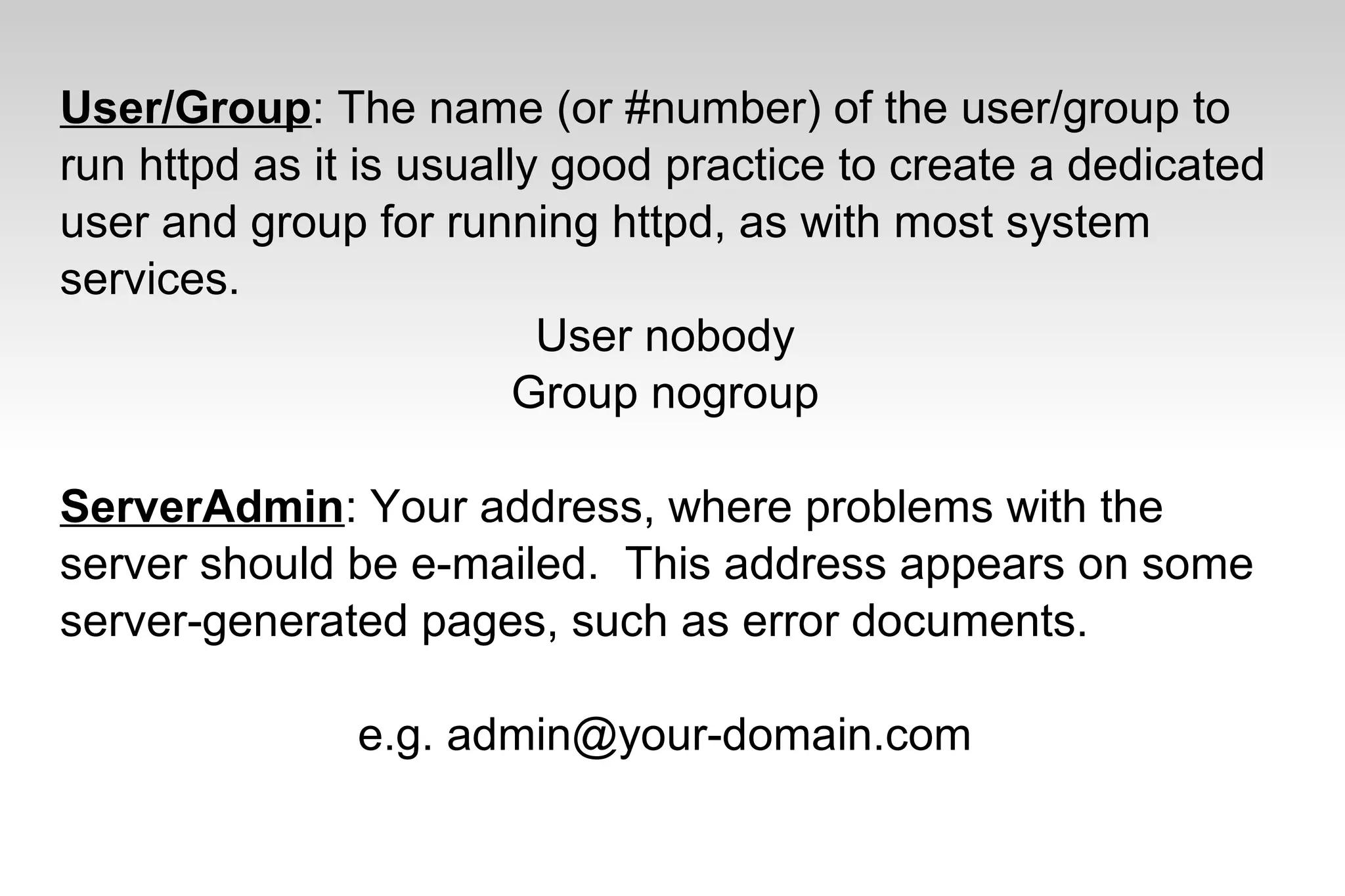 User/Group: The name (or #number) of the user/group to
run httpd as it is usually good practice to create a dedicated
user and group for running httpd, as with most system
services.
User nobody
Group nogroup
ServerAdmin: Your address, where problems with the
server should be e-mailed. This address appears on some
server-generated pages, such as error documents.
e.g. admin@your-domain.com
 