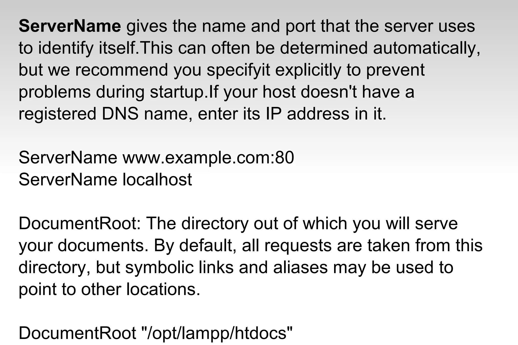 ServerName gives the name and port that the server uses
to identify itself.This can often be determined automatically,
but we recommend you specifyit explicitly to prevent
problems during startup.If your host doesn't have a
registered DNS name, enter its IP address in it.
ServerName www.example.com:80
ServerName localhost
DocumentRoot: The directory out of which you will serve
your documents. By default, all requests are taken from this
directory, but symbolic links and aliases may be used to
point to other locations.
DocumentRoot "/opt/lampp/htdocs"
 