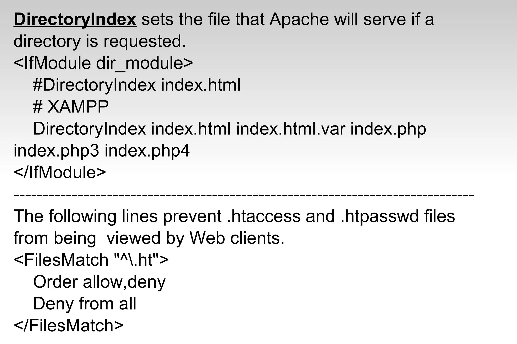 DirectoryIndex sets the file that Apache will serve if a
directory is requested.
<IfModule dir_module>
#DirectoryIndex index.html
# XAMPP
DirectoryIndex index.html index.html.var index.php
index.php3 index.php4
</IfModule>
-------------------------------------------------------------------------------
The following lines prevent .htaccess and .htpasswd files
from being viewed by Web clients.
<FilesMatch "^.ht">
Order allow,deny
Deny from all
</FilesMatch>
 