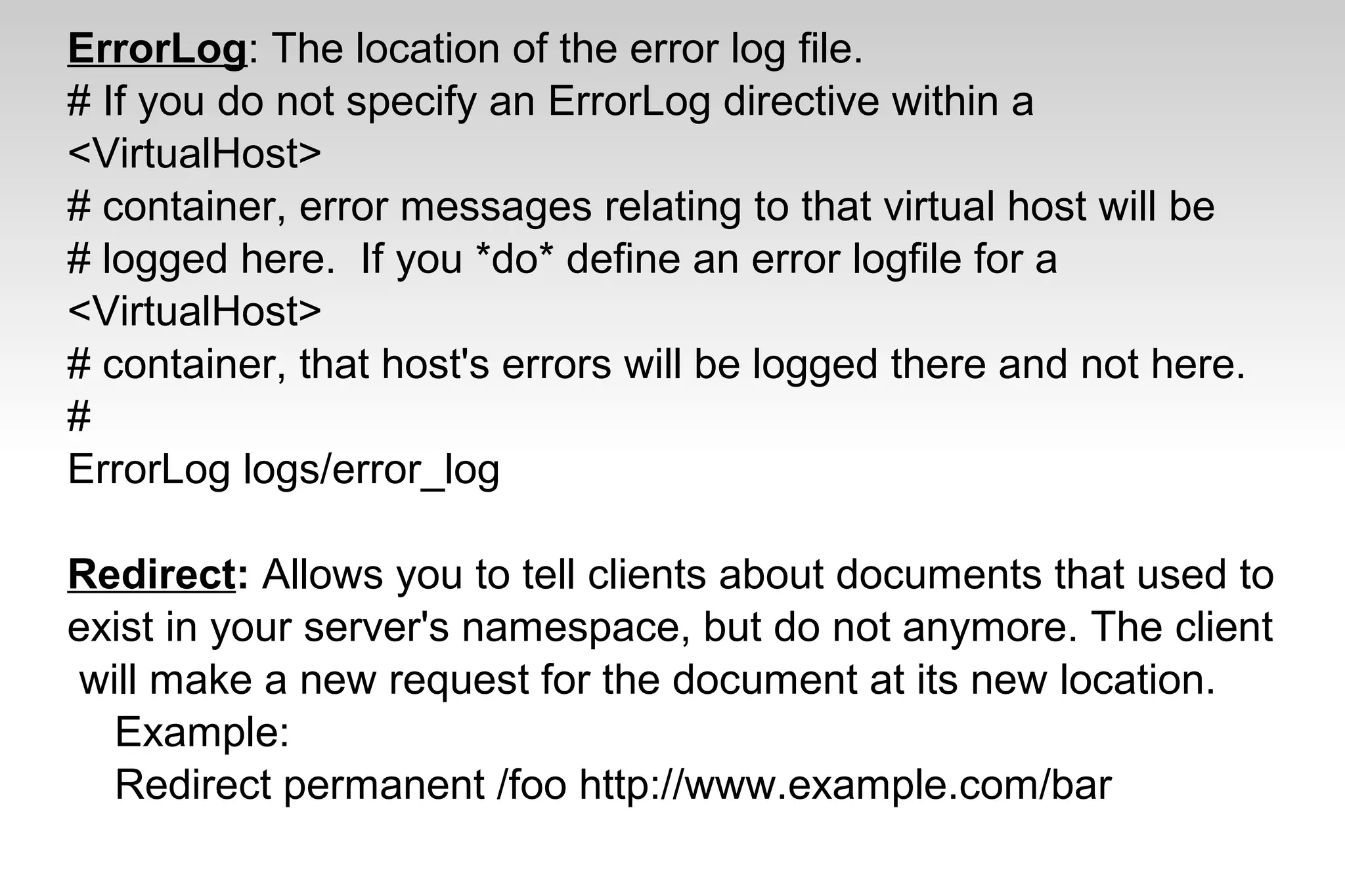 ErrorLog: The location of the error log file.
# If you do not specify an ErrorLog directive within a
<VirtualHost>
# container, error messages relating to that virtual host will be
# logged here. If you *do* define an error logfile for a
<VirtualHost>
# container, that host's errors will be logged there and not here.
#
ErrorLog logs/error_log
Redirect: Allows you to tell clients about documents that used to
exist in your server's namespace, but do not anymore. The client
will make a new request for the document at its new location.
Example:
Redirect permanent /foo http://www.example.com/bar
 