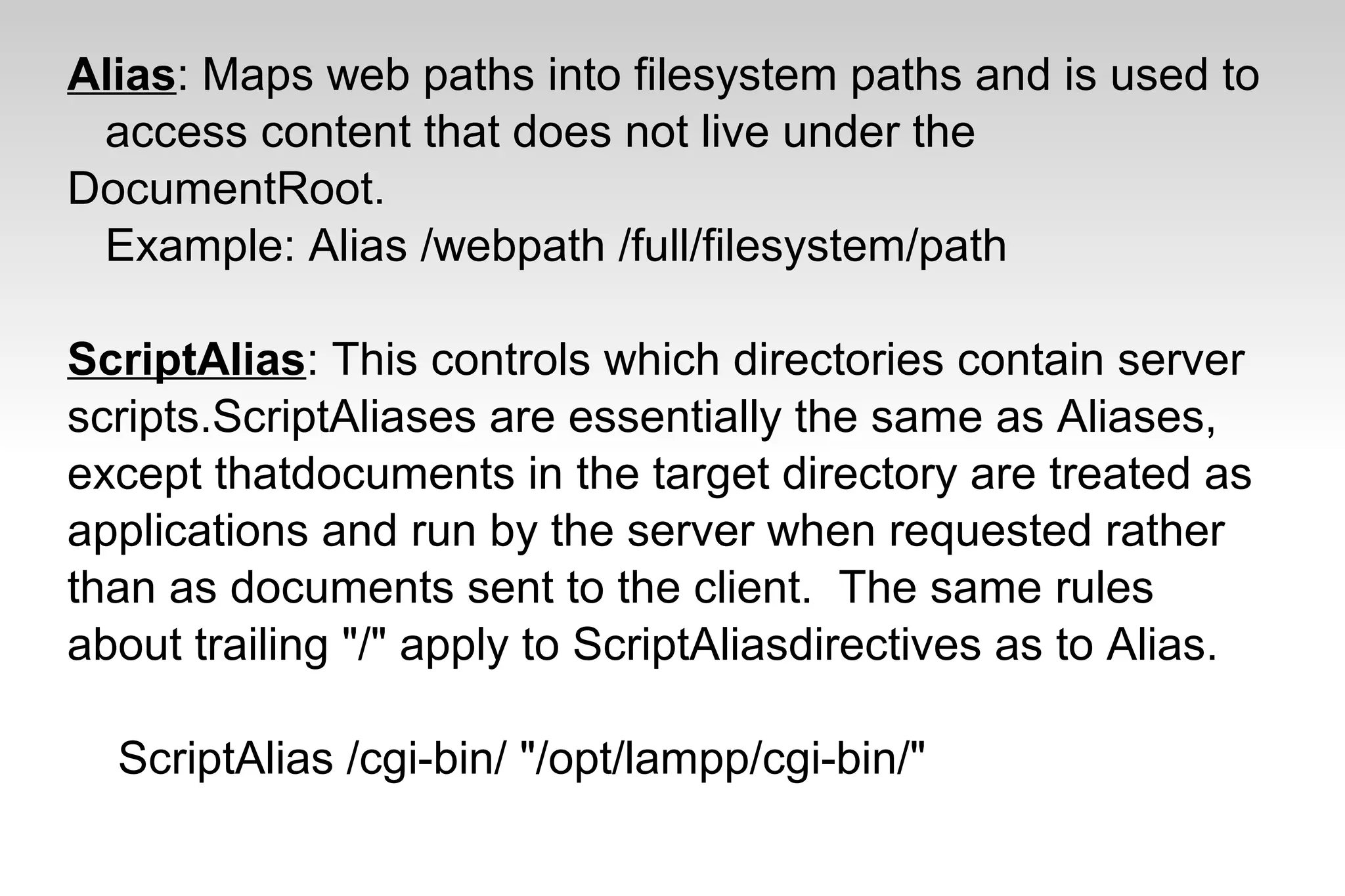 Alias: Maps web paths into filesystem paths and is used to
access content that does not live under the
DocumentRoot.
Example: Alias /webpath /full/filesystem/path
ScriptAlias: This controls which directories contain server
scripts.ScriptAliases are essentially the same as Aliases,
except thatdocuments in the target directory are treated as
applications and run by the server when requested rather
than as documents sent to the client. The same rules
about trailing "/" apply to ScriptAliasdirectives as to Alias.
ScriptAlias /cgi-bin/ "/opt/lampp/cgi-bin/"
 
