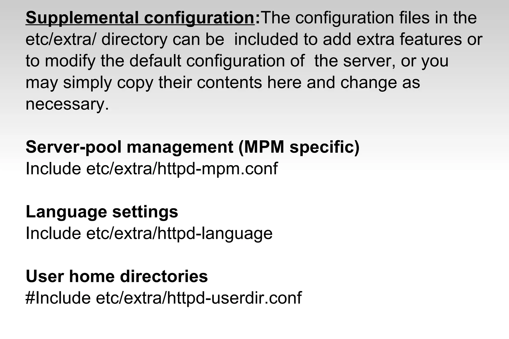 Supplemental configuration:The configuration files in the
etc/extra/ directory can be included to add extra features or
to modify the default configuration of the server, or you
may simply copy their contents here and change as
necessary.
Server-pool management (MPM specific)
Include etc/extra/httpd-mpm.conf
Language settings
Include etc/extra/httpd-language
User home directories
#Include etc/extra/httpd-userdir.conf
 