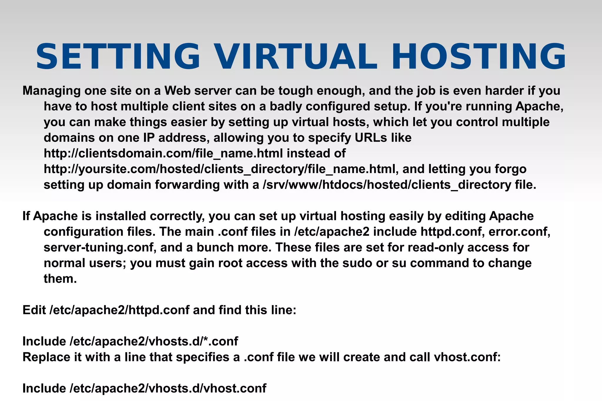 Managing one site on a Web server can be tough enough, and the job is even harder if you
have to host multiple client sites on a badly configured setup. If you're running Apache,
you can make things easier by setting up virtual hosts, which let you control multiple
domains on one IP address, allowing you to specify URLs like
http://clientsdomain.com/file_name.html instead of
http://yoursite.com/hosted/clients_directory/file_name.html, and letting you forgo
setting up domain forwarding with a /srv/www/htdocs/hosted/clients_directory file.
If Apache is installed correctly, you can set up virtual hosting easily by editing Apache
configuration files. The main .conf files in /etc/apache2 include httpd.conf, error.conf,
server-tuning.conf, and a bunch more. These files are set for read-only access for
normal users; you must gain root access with the sudo or su command to change
them.
Edit /etc/apache2/httpd.conf and find this line:
Include /etc/apache2/vhosts.d/*.conf
Replace it with a line that specifies a .conf file we will create and call vhost.conf:
Include /etc/apache2/vhosts.d/vhost.conf
SETTING VIRTUAL HOSTING
 