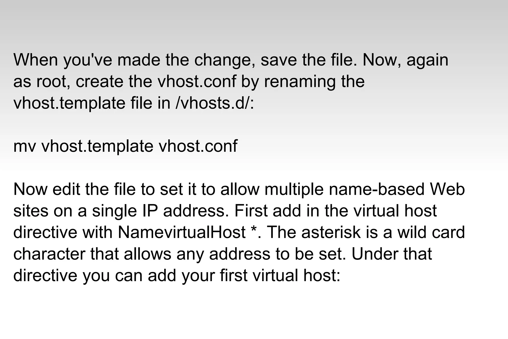 When you've made the change, save the file. Now, again
as root, create the vhost.conf by renaming the
vhost.template file in /vhosts.d/:
mv vhost.template vhost.conf
Now edit the file to set it to allow multiple name-based Web
sites on a single IP address. First add in the virtual host
directive with NamevirtualHost *. The asterisk is a wild card
character that allows any address to be set. Under that
directive you can add your first virtual host:
 