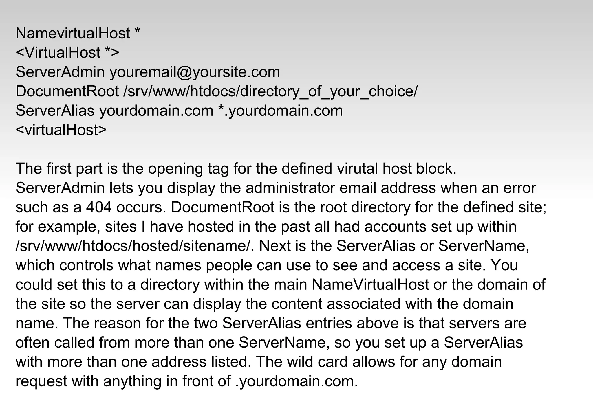 NamevirtualHost *
<VirtualHost *>
ServerAdmin youremail@yoursite.com
DocumentRoot /srv/www/htdocs/directory_of_your_choice/
ServerAlias yourdomain.com *.yourdomain.com
<virtualHost>
The first part is the opening tag for the defined virutal host block.
ServerAdmin lets you display the administrator email address when an error
such as a 404 occurs. DocumentRoot is the root directory for the defined site;
for example, sites I have hosted in the past all had accounts set up within
/srv/www/htdocs/hosted/sitename/. Next is the ServerAlias or ServerName,
which controls what names people can use to see and access a site. You
could set this to a directory within the main NameVirtualHost or the domain of
the site so the server can display the content associated with the domain
name. The reason for the two ServerAlias entries above is that servers are
often called from more than one ServerName, so you set up a ServerAlias
with more than one address listed. The wild card allows for any domain
request with anything in front of .yourdomain.com.
 