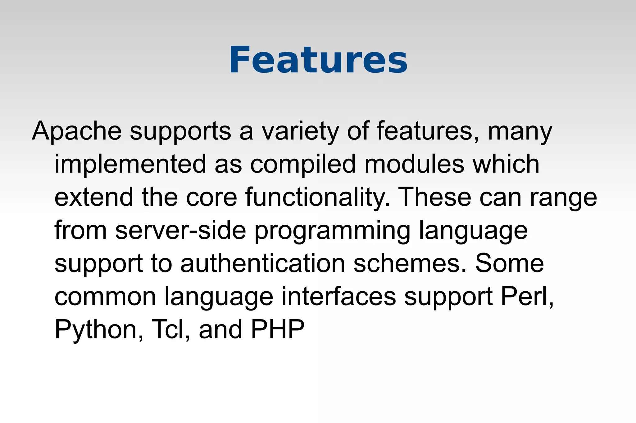 Features
Apache supports a variety of features, many
implemented as compiled modules which
extend the core functionality. These can range
from server-side programming language
support to authentication schemes. Some
common language interfaces support Perl,
Python, Tcl, and PHP
 