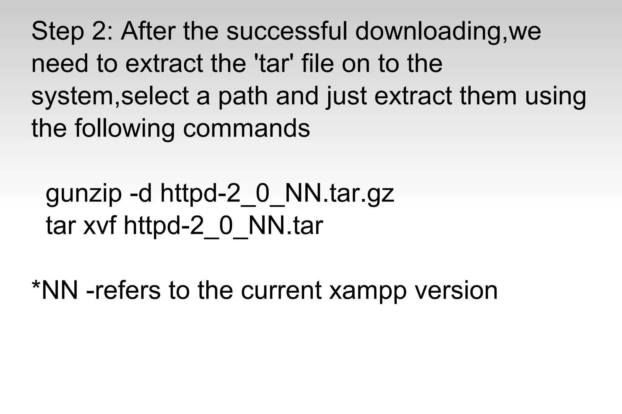 Step 2: After the successful downloading,we
need to extract the 'tar' file on to the
system,select a path and just extract them using
the following commands
gunzip -d httpd-2_0_NN.tar.gz
tar xvf httpd-2_0_NN.tar
*NN -refers to the current xampp version
 