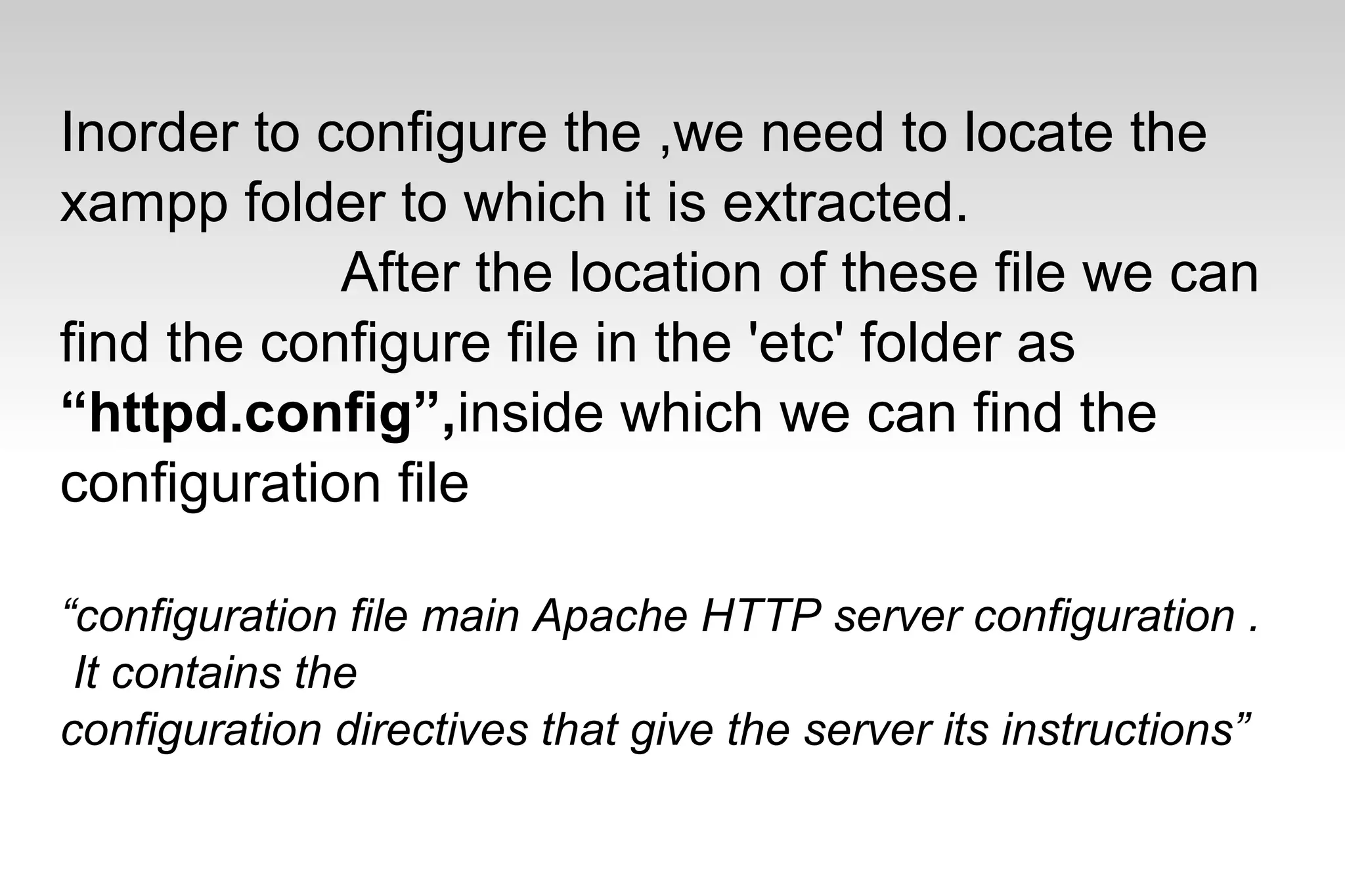 Inorder to configure the ,we need to locate the
xampp folder to which it is extracted.
After the location of these file we can
find the configure file in the 'etc' folder as
“httpd.config”,inside which we can find the
configuration file
“configuration file main Apache HTTP server configuration .
It contains the
configuration directives that give the server its instructions”
 