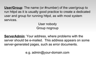 User/Group: The name (or #number) of the user/group to
run httpd as it is usually good practice to create a dedicated
user and group for running httpd, as with most system
services.
User nobody
Group nogroup
ServerAdmin: Your address, where problems with the
server should be e-mailed. This address appears on some
server-generated pages, such as error documents.
e.g. admin@your-domain.com
 