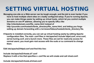 Managing one site on a Web server can be tough enough, and the job is even harder if you
have to host multiple client sites on a badly configured setup. If you're running Apache,
you can make things easier by setting up virtual hosts, which let you control multiple
domains on one IP address, allowing you to specify URLs like
http://clientsdomain.com/file_name.html instead of
http://yoursite.com/hosted/clients_directory/file_name.html, and letting you forgo
setting up domain forwarding with a /srv/www/htdocs/hosted/clients_directory file.
If Apache is installed correctly, you can set up virtual hosting easily by editing Apache
configuration files. The main .conf files in /etc/apache2 include httpd.conf, error.conf,
server-tuning.conf, and a bunch more. These files are set for read-only access for
normal users; you must gain root access with the sudo or su command to change
them.
Edit /etc/apache2/httpd.conf and find this line:
Include /etc/apache2/vhosts.d/*.conf
Replace it with a line that specifies a .conf file we will create and call vhost.conf:
Include /etc/apache2/vhosts.d/vhost.conf
SETTING VIRTUAL HOSTING
 