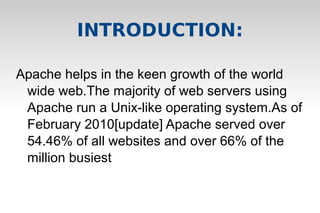 Apache helps in the keen growth of the world
wide web.The majority of web servers using
Apache run a Unix-like operating system.As of
February 2010[update] Apache served over
54.46% of all websites and over 66% of the
million busiest
INTRODUCTION:
 