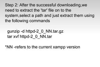 Step 2: After the successful downloading,we
need to extract the 'tar' file on to the
system,select a path and just extract them using
the following commands
gunzip -d httpd-2_0_NN.tar.gz
tar xvf httpd-2_0_NN.tar
*NN -refers to the current xampp version
 