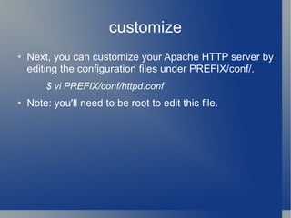 customize Next, you can customize your Apache HTTP server by editing the configuration files under PREFIX/conf/. $ vi PREFIX/conf/httpd.conf Note: you'll need to be root to edit this file. 