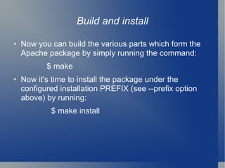 Build and install Now you can build the various parts which form the Apache package by simply running the command: $ make Now it's time to install the package under the configured installation PREFIX (see --prefix option above) by running: $ make install 