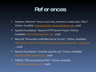 References Stephen, Wettone “How to use mod_rewrite to create clean URLs” Online. Available:  http://wettone.com/code/clean-urls . 2008 Apache Foundation “Apache HTTP Server Project” Online. Available:  http://httpd.apache.org/  . 2008 Netcraft “November 2008 Web Server Survey ” Online. Available:  http://news.netcraft.com/archives/2008/11/19/november_2008_web_server_survey.html  . 2008 Apache Foundation “modules.apache.org ” Online. Available:  http://modules.apache.org/  . 2008 O’Reilly ”ONLamp Apache FAQ ” Online. Available:  http://www.onlamp.com/  . 2008 