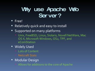 Why use Apache Web Server? Free! Relatively quick and easy to install Supported on many platforms Unix, FreeBSD, Linux, Siolaris, Novell NetWare, Mac OS X, Microsoft Windows, OS2, TPF, and eComStation Widely Used Lots of Content Netcraft Stats  Modular Design Allows for additions to the core of Apache 