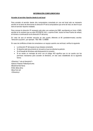 INFORMACIÓN COMPLEMENTARIA
Acceder al servidor Apache desde la red local
Para acceder al servidor desde otra computadora conectada en una red local solo es necesario
escribir en la barra de direcciones la dirección IP de la computadora que sirve de host, es decir la que
tiene el servidor Apache instalado.
Para conocer la dirección IP necesaria solo abre una ventana de CMD, escribiendo en Inicio >CMD,
escribe en la ventana que se abre IPCONFIG /ALL y oprime Enter, busca la línea Puerta de enlace,
el número a continuación es la dirección IP del proxy.
En caso de que el servidor escuche en otro puerto diferente al 80 (predeterminado) escribe:
"dirección ip:puerto", por ejemplo: 192.168.1.3:8080
En caso de conflictos al tratar de conectarse a un equipo usando una red local, verifica lo siguiente:
La dirección IP del equipo al que deseas conectarte.
Si Apache está escuchando en el puerto al que se efectúa la petición.
Si el firewall de Windows está bloqueando la conexión.
Si se recibe un mensaje de error con el código 403 significa que no se cuenta con los
permisos necesarios para acceder al directorio, en ese caso establécelo de la siguiente
forma:
<Directory " ruta al directorio">
Options Indexes FollowSymLinks
AllowOverride None
Order allow,deny
Allow from all
</Directory>

 